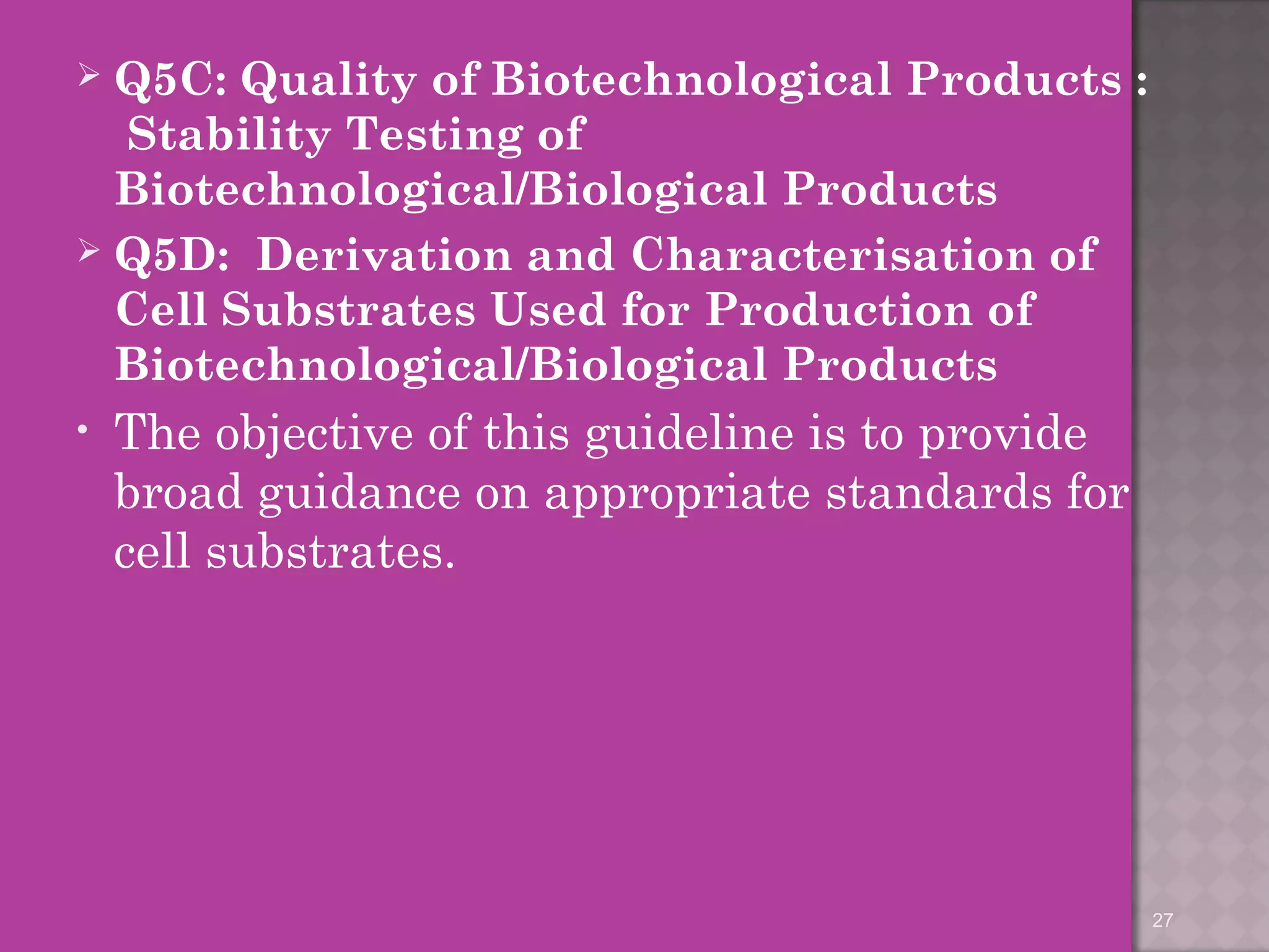  Q5C: Quality of Biotechnological Products : 
Stability Testing of 
Biotechnological/Biological Products 
 Q5D: Derivation and Characterisation of 
Cell Substrates Used for Production of 
Biotechnological/Biological Products 
• The objective of this guideline is to provide 
broad guidance on appropriate standards for 
cell substrates. 
27 
 