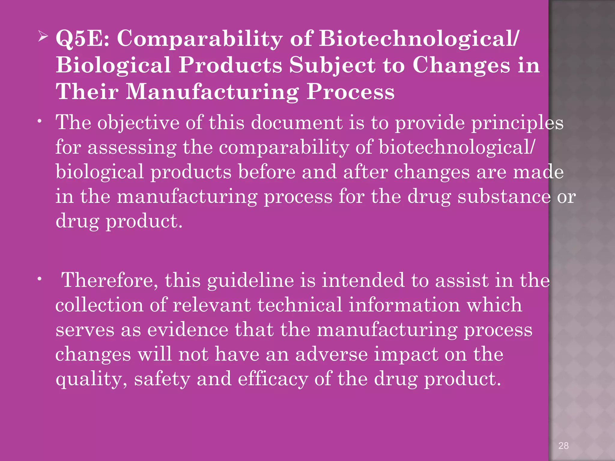  Q5E: Comparability of Biotechnological/ 
Biological Products Subject to Changes in 
Their Manufacturing Process 
• The objective of this document is to provide principles 
for assessing the comparability of biotechnological/ 
biological products before and after changes are made 
in the manufacturing process for the drug substance or 
drug product. 
• Therefore, this guideline is intended to assist in the 
collection of relevant technical information which 
serves as evidence that the manufacturing process 
changes will not have an adverse impact on the 
quality, safety and efficacy of the drug product. 
28 
 