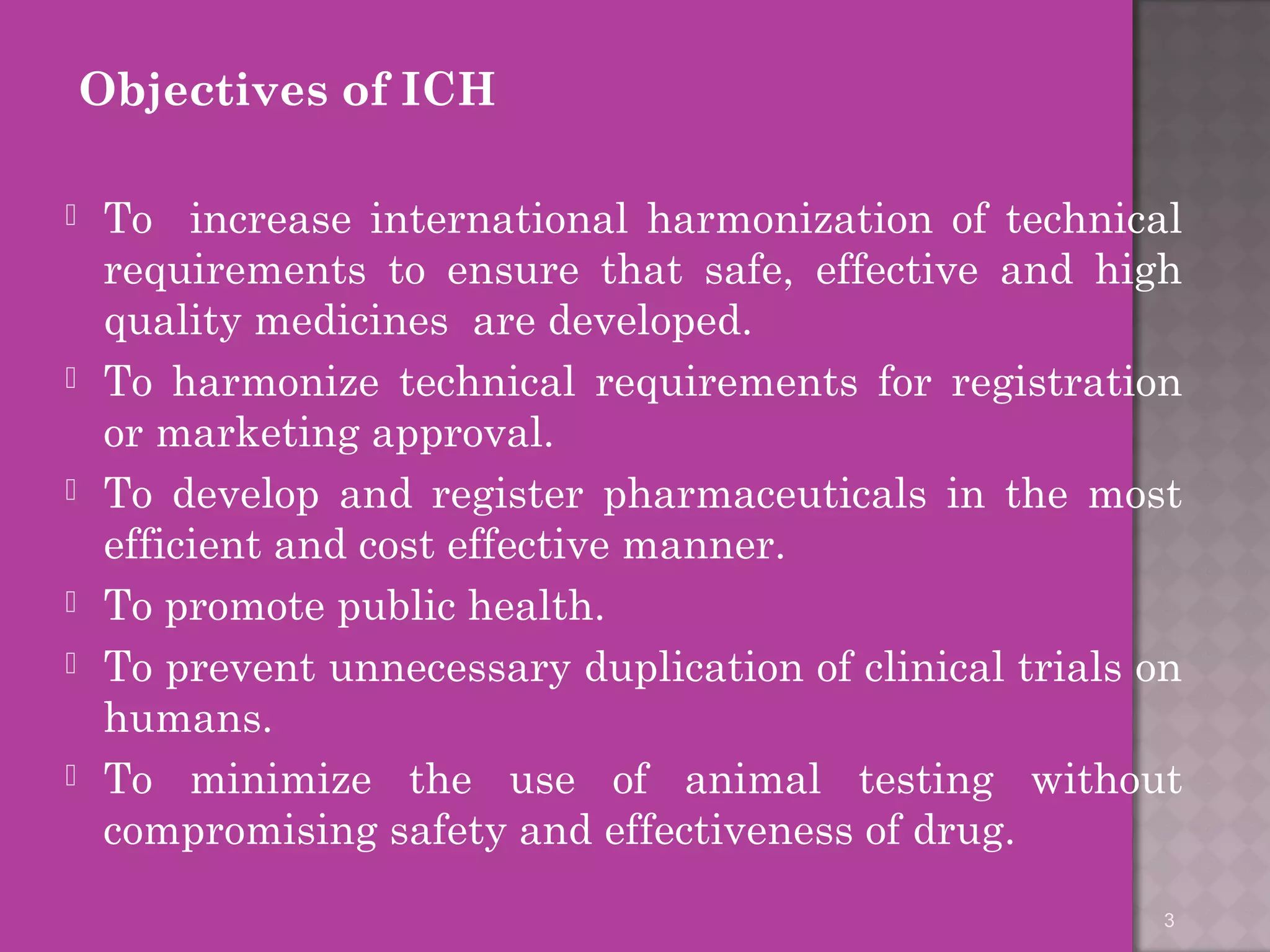 Objectives of ICH 
 To increase international harmonization of technical 
requirements to ensure that safe, effective and high 
quality medicines are developed. 
 To harmonize technical requirements for registration 
or marketing approval. 
 To develop and register pharmaceuticals in the most 
efficient and cost effective manner. 
 To promote public health. 
 To prevent unnecessary duplication of clinical trials on 
humans. 
 To minimize the use of animal testing without 
compromising safety and effectiveness of drug. 
3 
 