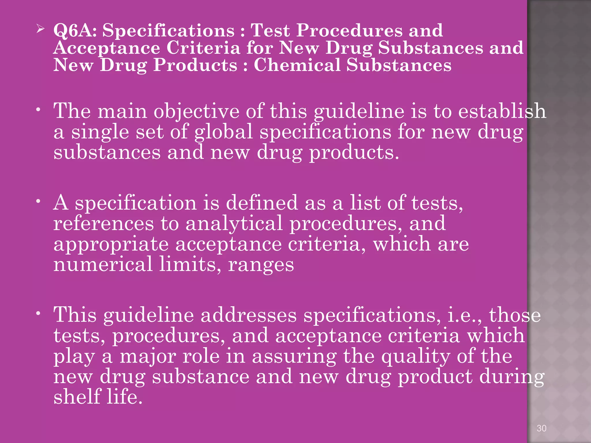  Q6A: Specifications : Test Procedures and 
Acceptance Criteria for New Drug Substances and 
New Drug Products : Chemical Substances 
• The main objective of this guideline is to establish 
a single set of global specifications for new drug 
substances and new drug products. 
• A specification is defined as a list of tests, 
references to analytical procedures, and 
appropriate acceptance criteria, which are 
numerical limits, ranges 
• This guideline addresses specifications, i.e., those 
tests, procedures, and acceptance criteria which 
play a major role in assuring the quality of the 
new drug substance and new drug product during 
shelf life. 
30 
 