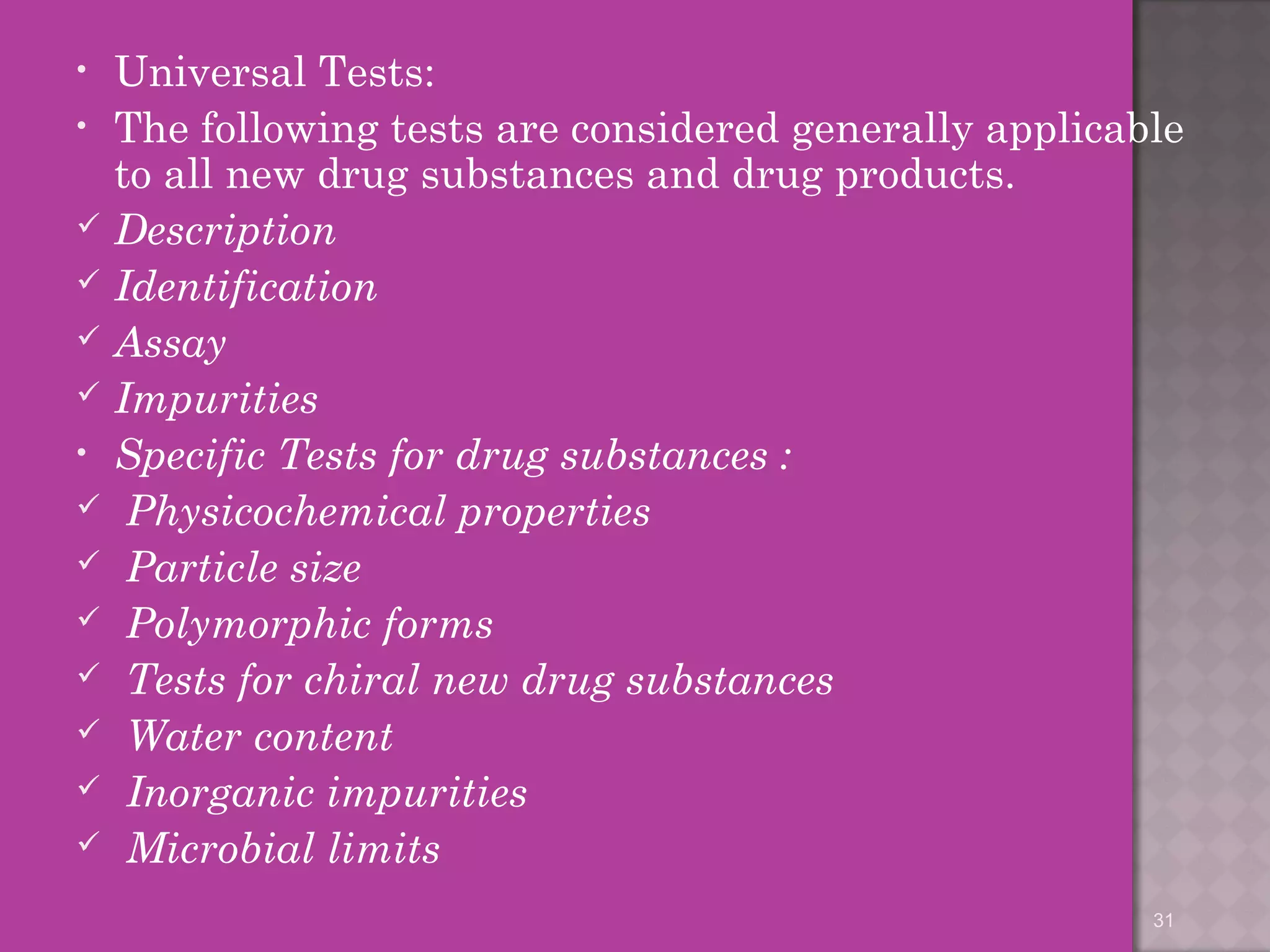 • Universal Tests: 
• The following tests are considered generally applicable 
to all new drug substances and drug products. 
 Description 
 Identification 
 Assay 
 Impurities 
• Specific Tests for drug substances : 
 Physicochemical properties 
 Particle size 
 Polymorphic forms 
 Tests for chiral new drug substances 
 Water content 
 Inorganic impurities 
 Microbial limits 
31 
 