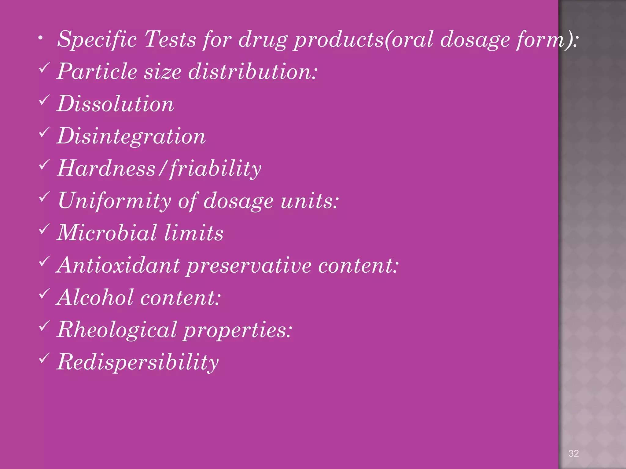 • Specific Tests for drug products(oral dosage form): 
 Particle size distribution: 
 Dissolution 
 Disintegration 
 Hardness/friability 
 Uniformity of dosage units: 
Microbial limits 
 Antioxidant preservative content: 
 Alcohol content: 
 Rheological properties: 
 Redispersibility 
32 
 