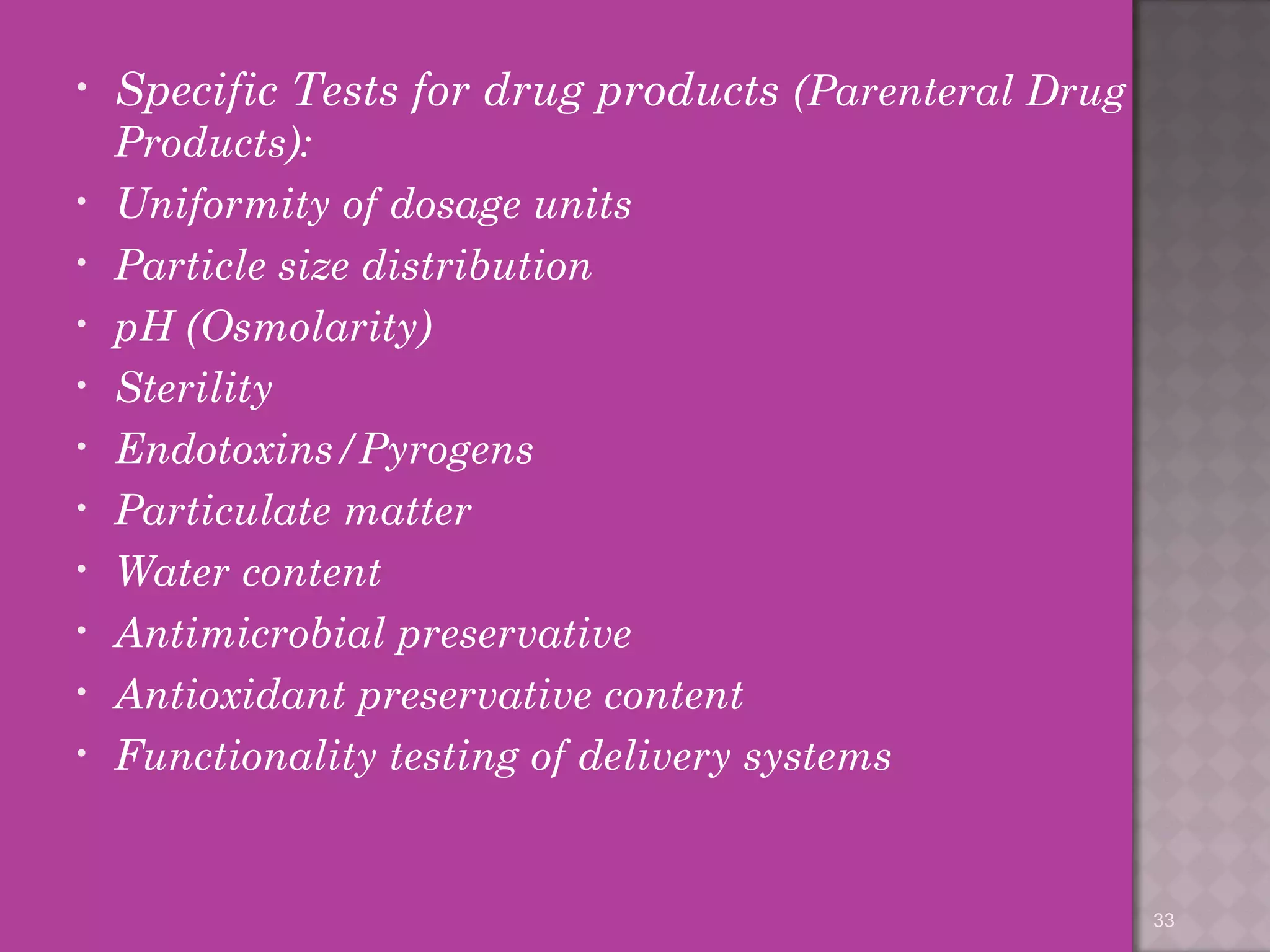 • Specific Tests for drug products (Parenteral Drug 
Products): 
• Uniformity of dosage units 
• Particle size distribution 
• pH (Osmolarity) 
• Sterility 
• Endotoxins/Pyrogens 
• Particulate matter 
• Water content 
• Antimicrobial preservative 
• Antioxidant preservative content 
• Functionality testing of delivery systems 
33 
 