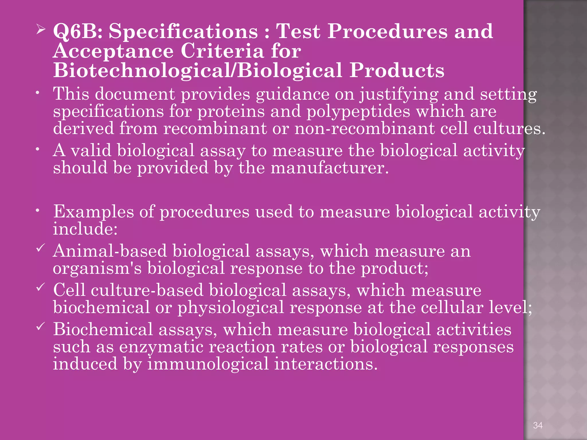  Q6B: Specifications : Test Procedures and 
Acceptance Criteria for 
Biotechnological/Biological Products 
• This document provides guidance on justifying and setting 
specifications for proteins and polypeptides which are 
derived from recombinant or non-recombinant cell cultures. 
• A valid biological assay to measure the biological activity 
should be provided by the manufacturer. 
• Examples of procedures used to measure biological activity 
include: 
 Animal-based biological assays, which measure an 
organism's biological response to the product; 
 Cell culture-based biological assays, which measure 
biochemical or physiological response at the cellular level; 
 Biochemical assays, which measure biological activities 
such as enzymatic reaction rates or biological responses 
induced by immunological interactions. 
34 
 