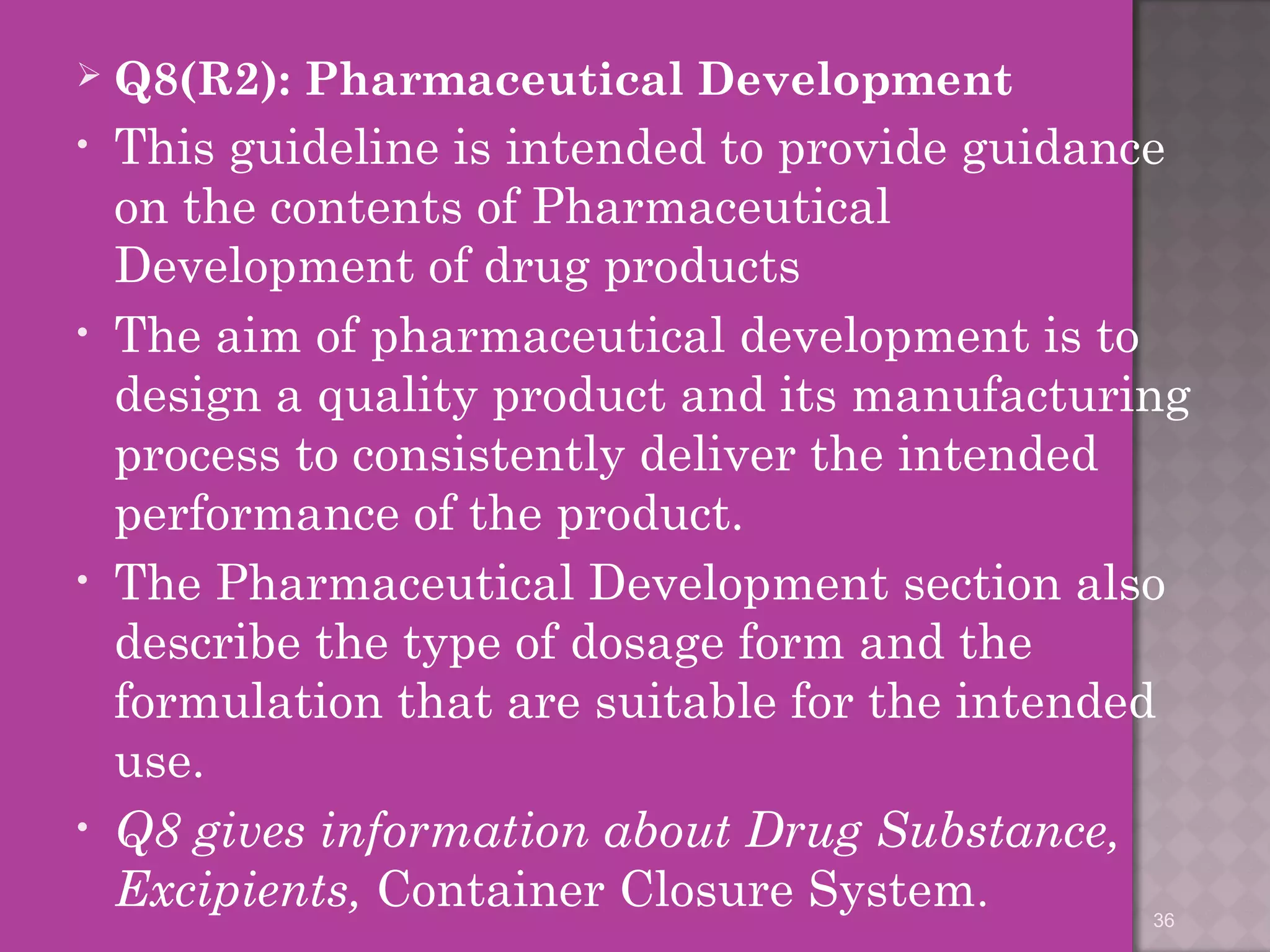 Q8(R2): Pharmaceutical Development 
• This guideline is intended to provide guidance 
on the contents of Pharmaceutical 
Development of drug products 
• The aim of pharmaceutical development is to 
design a quality product and its manufacturing 
process to consistently deliver the intended 
performance of the product. 
• The Pharmaceutical Development section also 
describe the type of dosage form and the 
formulation that are suitable for the intended 
use. 
• Q8 gives information about Drug Substance, 
Excipients, Container Closure System. 
36 
 