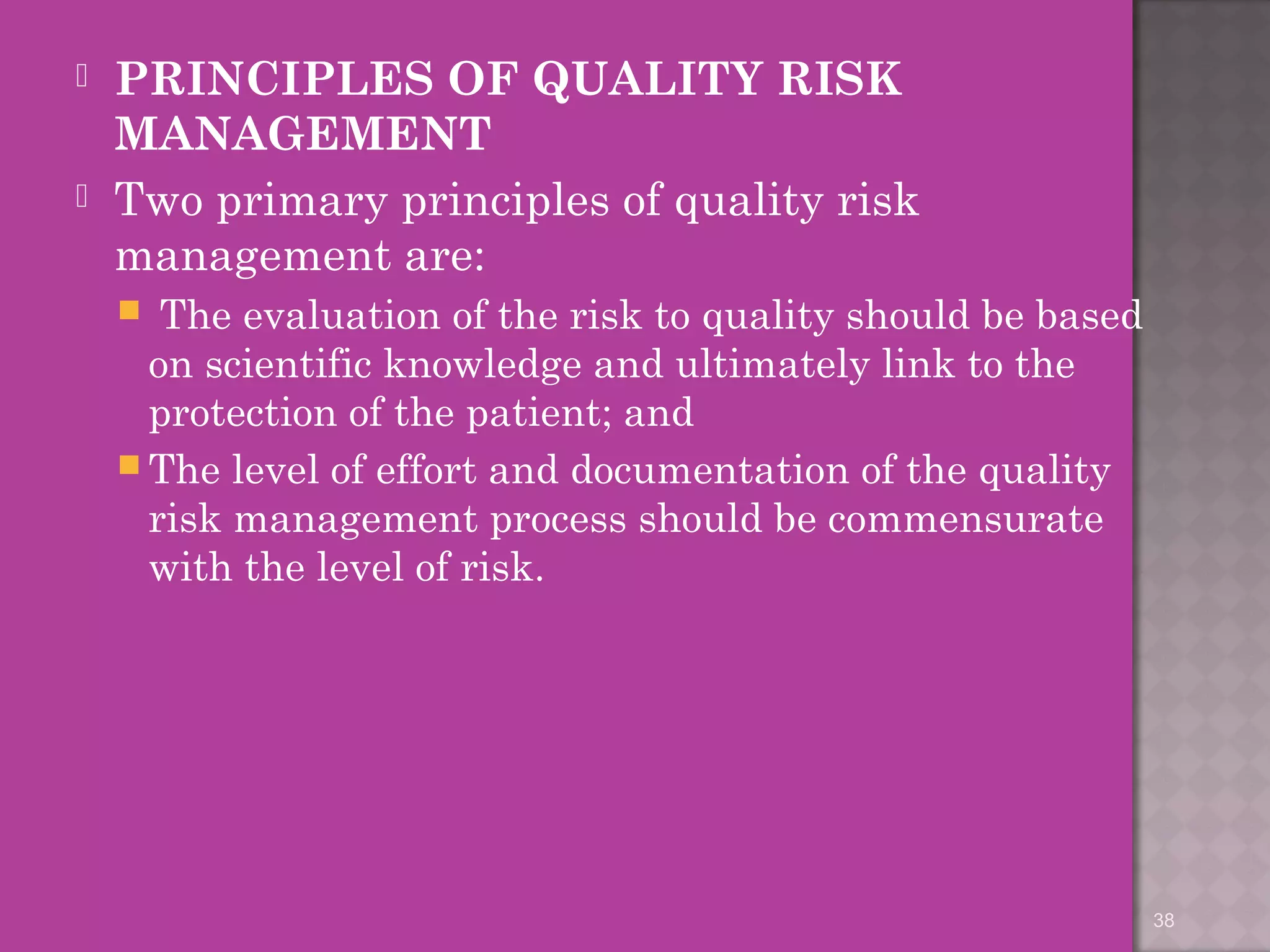  PRINCIPLES OF QUALITY RISK 
MANAGEMENT 
 Two primary principles of quality risk 
management are: 
 The evaluation of the risk to quality should be based 
on scientific knowledge and ultimately link to the 
protection of the patient; and 
The level of effort and documentation of the quality 
risk management process should be commensurate 
with the level of risk. 
38 
 