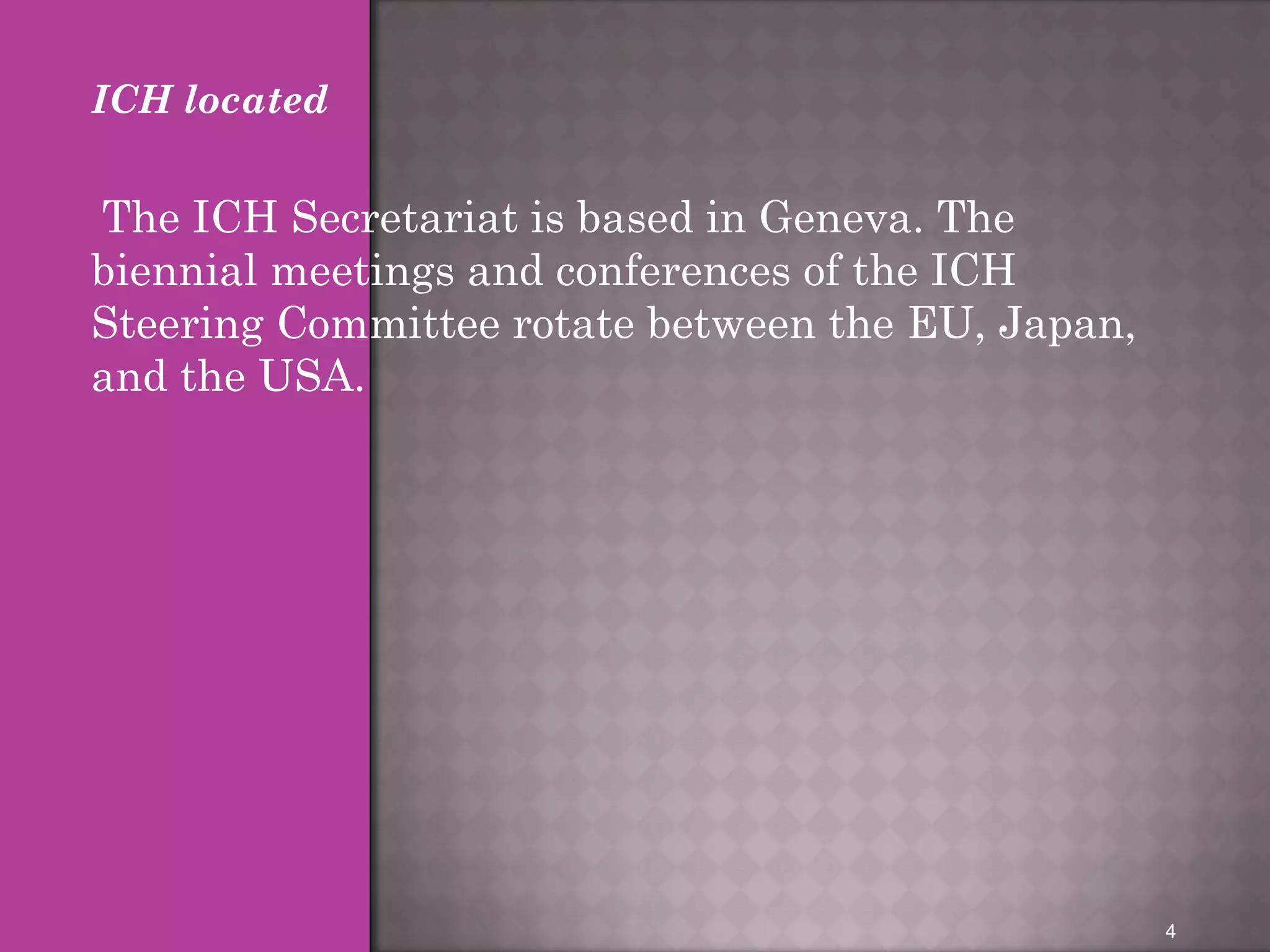 ICH located 
The ICH Secretariat is based in Geneva. The 
biennial meetings and conferences of the ICH 
Steering Committee rotate between the EU, Japan, 
and the USA. 
4 
 