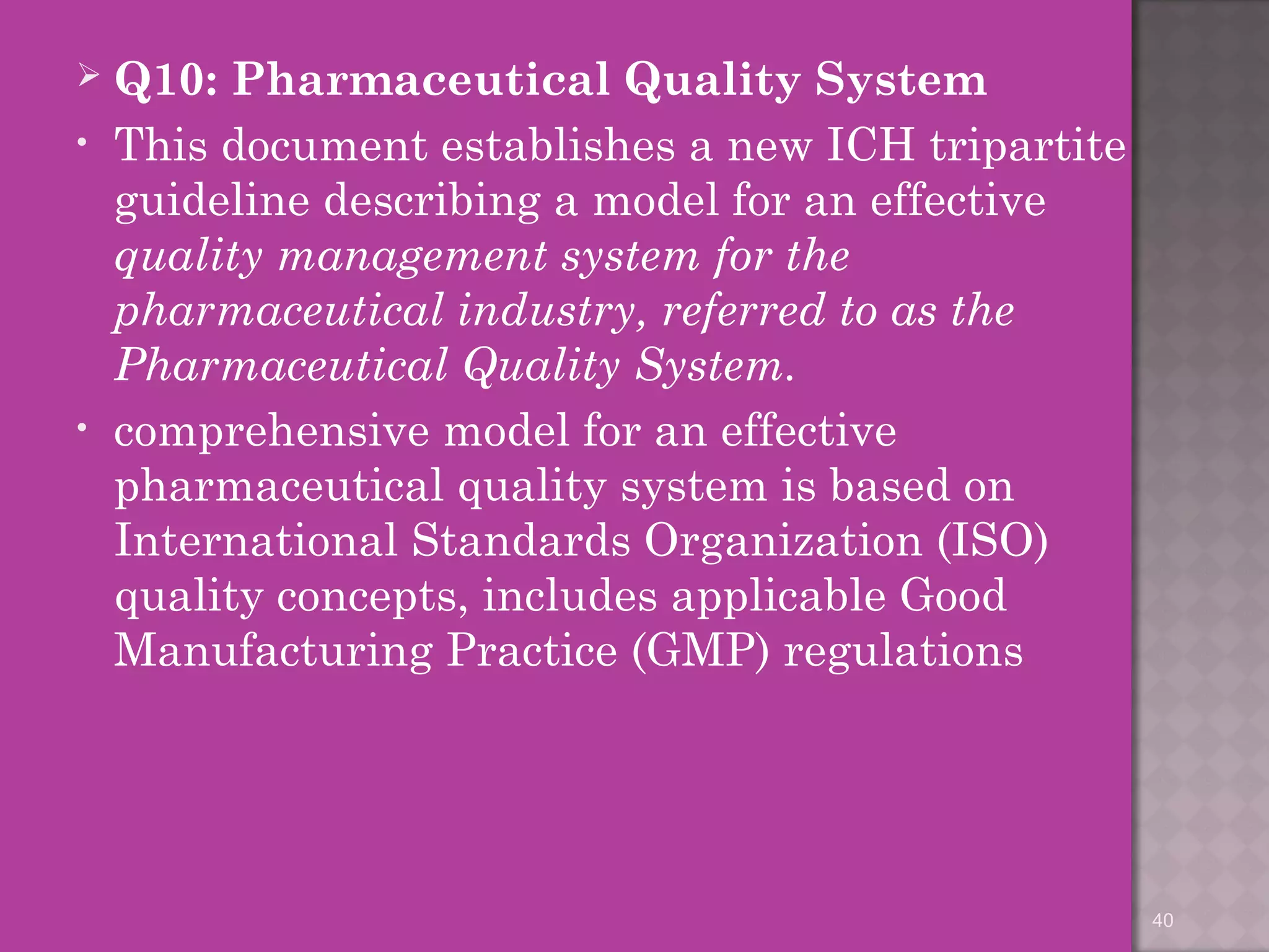  Q10: Pharmaceutical Quality System 
• This document establishes a new ICH tripartite 
guideline describing a model for an effective 
quality management system for the 
pharmaceutical industry, referred to as the 
Pharmaceutical Quality System. 
• comprehensive model for an effective 
pharmaceutical quality system is based on 
International Standards Organization (ISO) 
quality concepts, includes applicable Good 
Manufacturing Practice (GMP) regulations 
40 
 