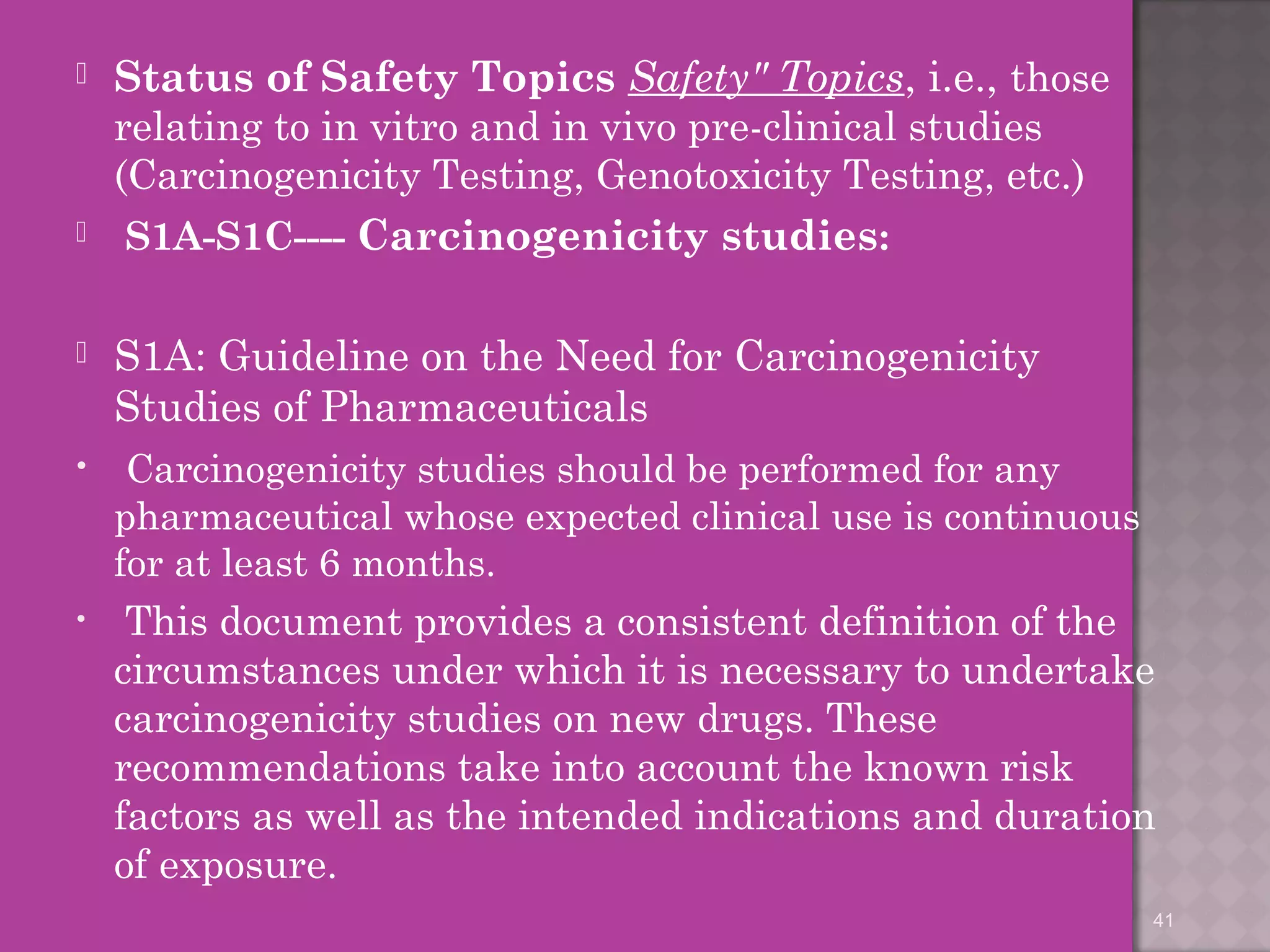  Status of Safety Topics Safety" Topics, i.e., those 
relating to in vitro and in vivo pre-clinical studies 
(Carcinogenicity Testing, Genotoxicity Testing, etc.) 
 S1A-S1C---- Carcinogenicity studies: 
 S1A: Guideline on the Need for Carcinogenicity 
Studies of Pharmaceuticals 
• Carcinogenicity studies should be performed for any 
pharmaceutical whose expected clinical use is continuous 
for at least 6 months. 
• This document provides a consistent definition of the 
circumstances under which it is necessary to undertake 
carcinogenicity studies on new drugs. These 
recommendations take into account the known risk 
factors as well as the intended indications and duration 
of exposure. 
41 
 