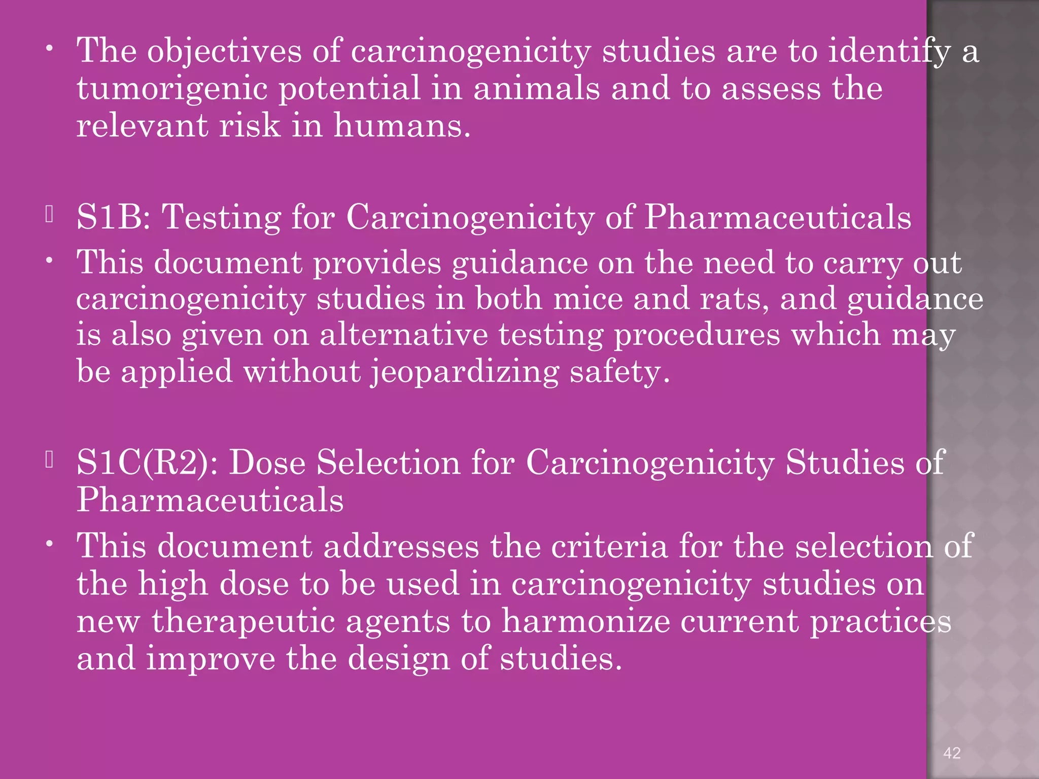 • The objectives of carcinogenicity studies are to identify a 
tumorigenic potential in animals and to assess the 
relevant risk in humans. 
 S1B: Testing for Carcinogenicity of Pharmaceuticals 
• This document provides guidance on the need to carry out 
carcinogenicity studies in both mice and rats, and guidance 
is also given on alternative testing procedures which may 
be applied without jeopardizing safety. 
 S1C(R2): Dose Selection for Carcinogenicity Studies of 
Pharmaceuticals 
• This document addresses the criteria for the selection of 
the high dose to be used in carcinogenicity studies on 
new therapeutic agents to harmonize current practices 
and improve the design of studies. 
42 
 