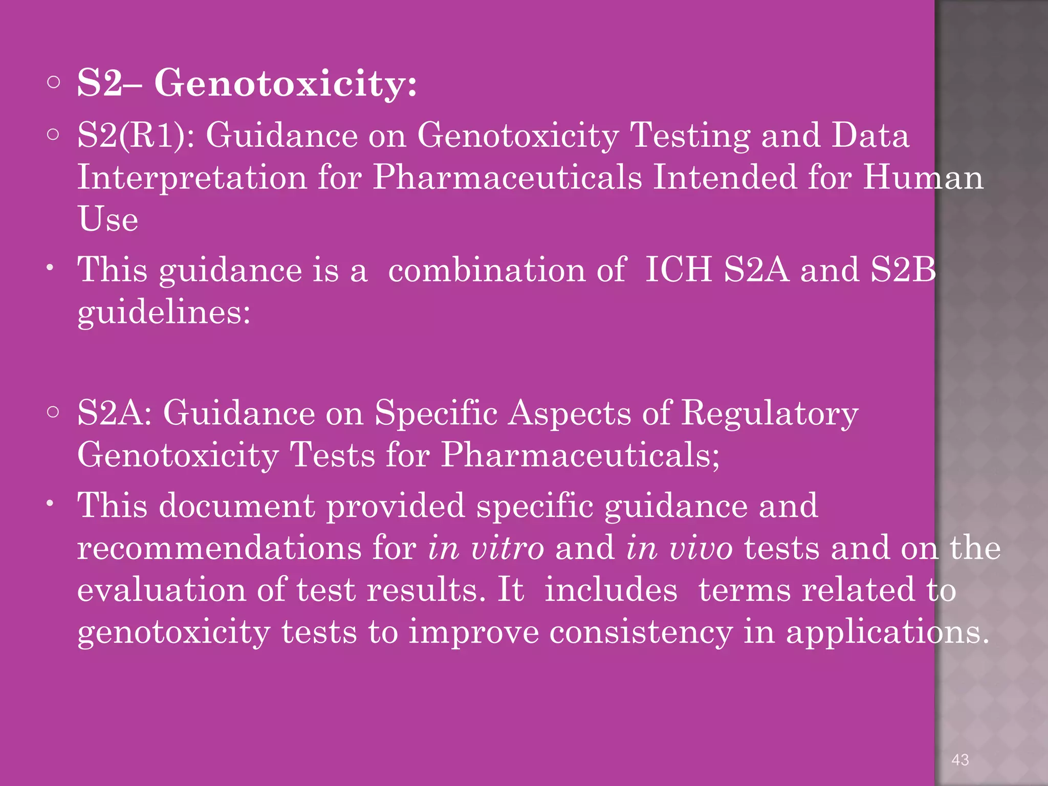 o S2– Genotoxicity: 
o S2(R1): Guidance on Genotoxicity Testing and Data 
Interpretation for Pharmaceuticals Intended for Human 
Use 
• This guidance is a combination of ICH S2A and S2B 
guidelines: 
o S2A: Guidance on Specific Aspects of Regulatory 
Genotoxicity Tests for Pharmaceuticals; 
• This document provided specific guidance and 
recommendations for in vitro and in vivo tests and on the 
evaluation of test results. It includes terms related to 
genotoxicity tests to improve consistency in applications. 
43 
 