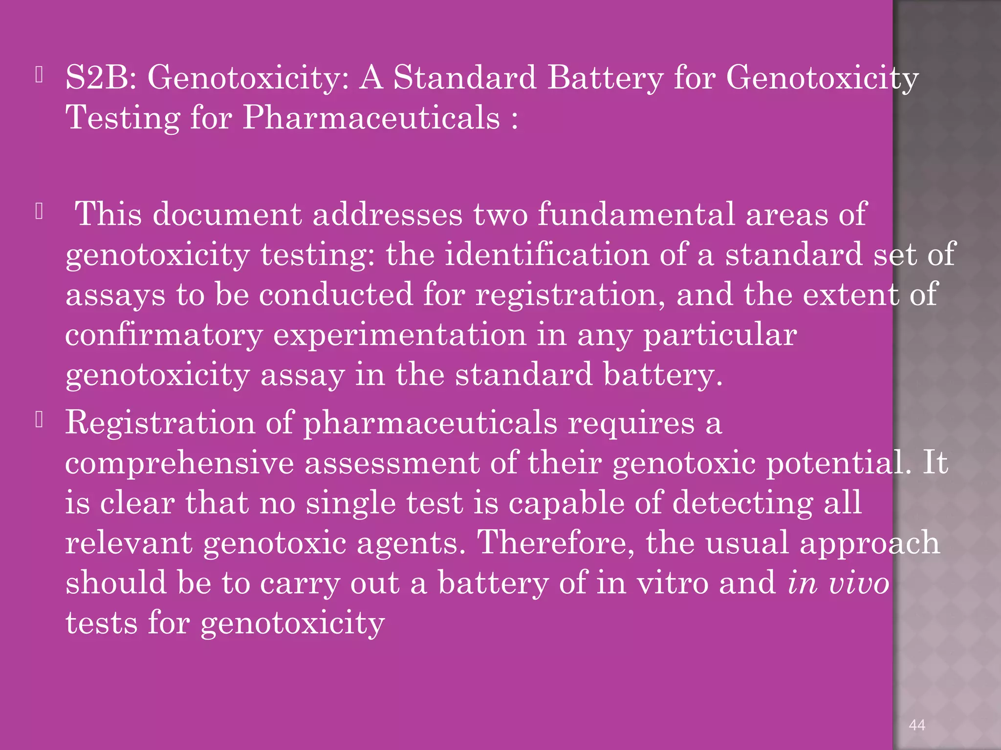  S2B: Genotoxicity: A Standard Battery for Genotoxicity 
Testing for Pharmaceuticals : 
 This document addresses two fundamental areas of 
genotoxicity testing: the identification of a standard set of 
assays to be conducted for registration, and the extent of 
confirmatory experimentation in any particular 
genotoxicity assay in the standard battery. 
 Registration of pharmaceuticals requires a 
comprehensive assessment of their genotoxic potential. It 
is clear that no single test is capable of detecting all 
relevant genotoxic agents. Therefore, the usual approach 
should be to carry out a battery of in vitro and in vivo 
tests for genotoxicity 
44 
 