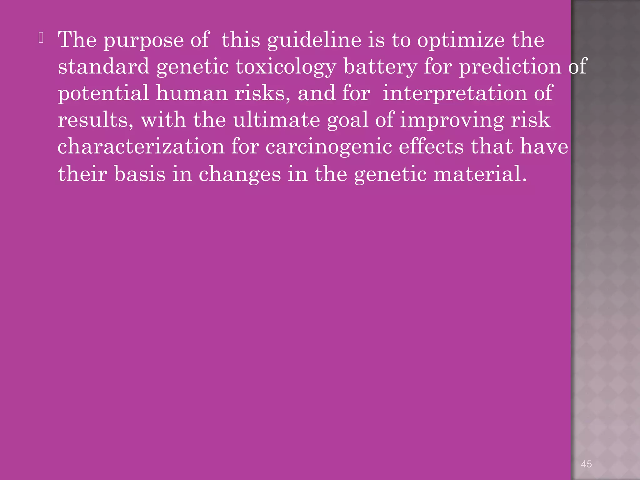  The purpose of this guideline is to optimize the 
standard genetic toxicology battery for prediction of 
potential human risks, and for interpretation of 
results, with the ultimate goal of improving risk 
characterization for carcinogenic effects that have 
their basis in changes in the genetic material. 
45 
 