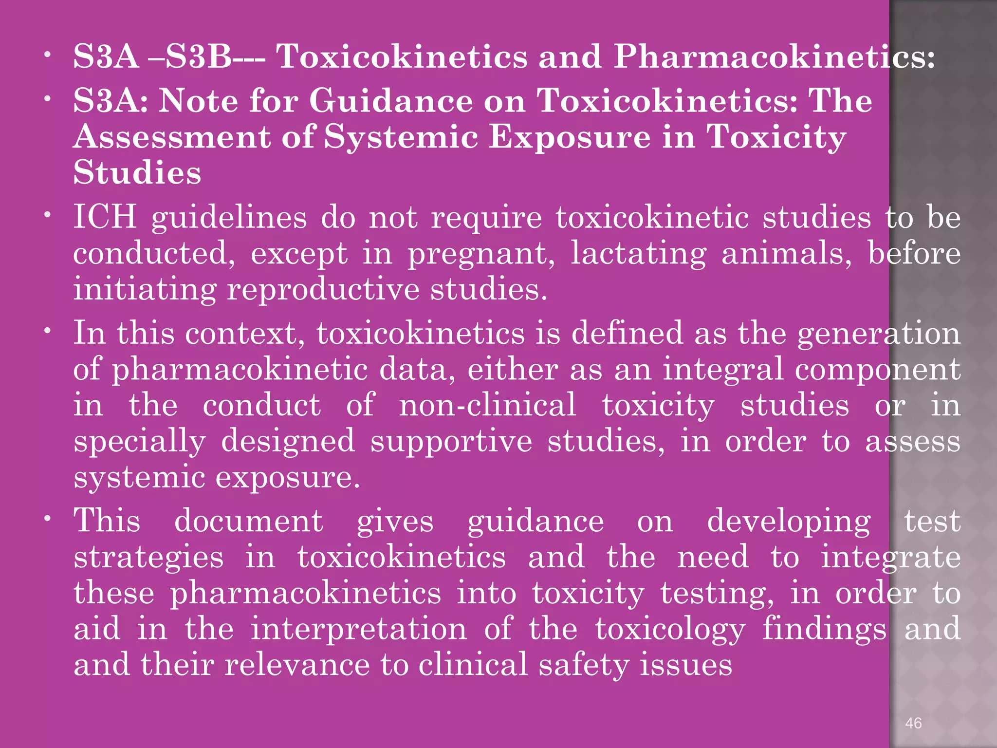• S3A –S3B--- Toxicokinetics and Pharmacokinetics: 
• S3A: Note for Guidance on Toxicokinetics: The 
Assessment of Systemic Exposure in Toxicity 
Studies 
• ICH guidelines do not require toxicokinetic studies to be 
conducted, except in pregnant, lactating animals, before 
initiating reproductive studies. 
• In this context, toxicokinetics is defined as the generation 
of pharmacokinetic data, either as an integral component 
in the conduct of non-clinical toxicity studies or in 
specially designed supportive studies, in order to assess 
systemic exposure. 
• This document gives guidance on developing test 
strategies in toxicokinetics and the need to integrate 
these pharmacokinetics into toxicity testing, in order to 
aid in the interpretation of the toxicology findings and 
and their relevance to clinical safety issues 
46 
 