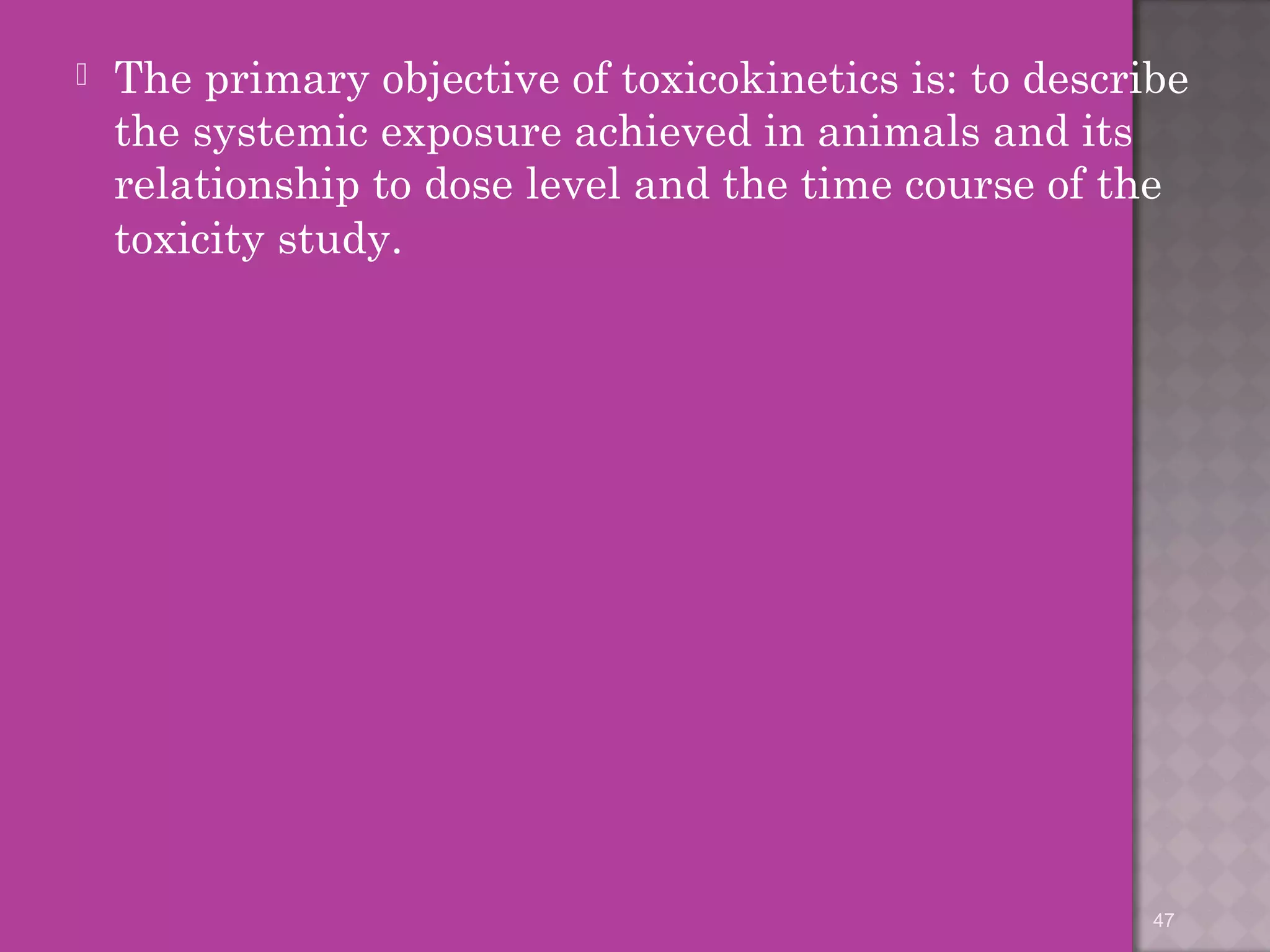  The primary objective of toxicokinetics is: to describe 
the systemic exposure achieved in animals and its 
relationship to dose level and the time course of the 
toxicity study. 
47 
 