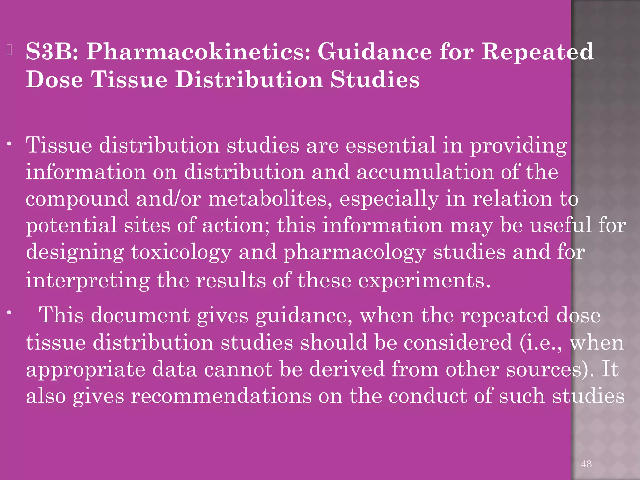  S3B: Pharmacokinetics: Guidance for Repeated 
Dose Tissue Distribution Studies 
• Tissue distribution studies are essential in providing 
information on distribution and accumulation of the 
compound and/or metabolites, especially in relation to 
potential sites of action; this information may be useful for 
designing toxicology and pharmacology studies and for 
interpreting the results of these experiments. 
• This document gives guidance, when the repeated dose 
tissue distribution studies should be considered (i.e., when 
appropriate data cannot be derived from other sources). It 
also gives recommendations on the conduct of such studies 
48 
 