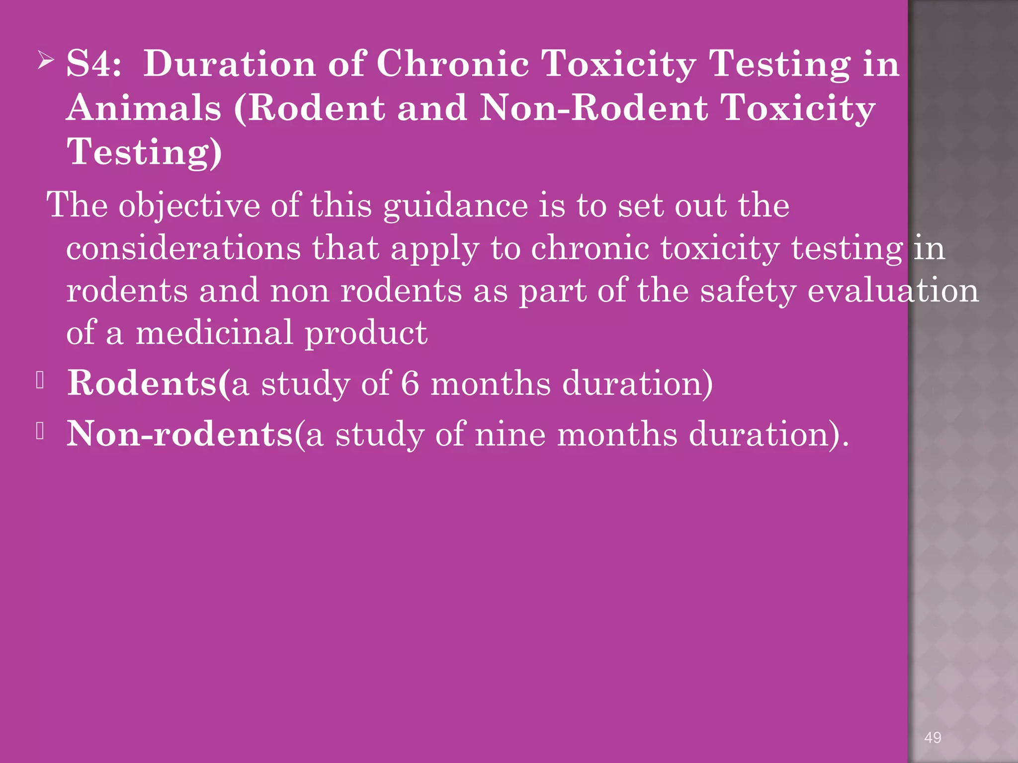  S4: Duration of Chronic Toxicity Testing in 
Animals (Rodent and Non-Rodent Toxicity 
Testing) 
The objective of this guidance is to set out the 
considerations that apply to chronic toxicity testing in 
rodents and non rodents as part of the safety evaluation 
of a medicinal product 
 Rodents(a study of 6 months duration) 
 Non-rodents(a study of nine months duration). 
49 
 