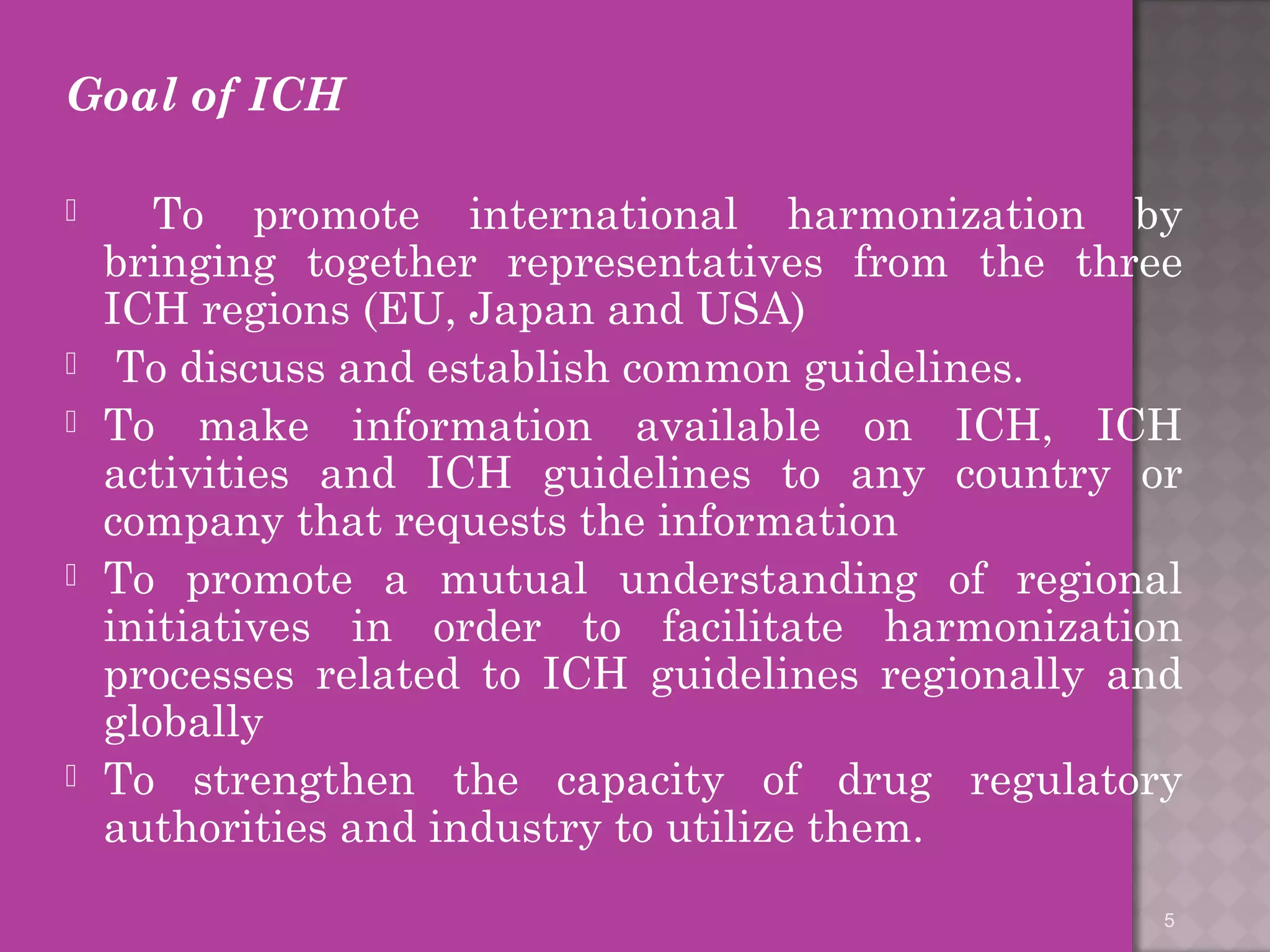 Goal of ICH 
 To promote international harmonization by 
bringing together representatives from the three 
ICH regions (EU, Japan and USA) 
 To discuss and establish common guidelines. 
 To make information available on ICH, ICH 
activities and ICH guidelines to any country or 
company that requests the information 
 To promote a mutual understanding of regional 
initiatives in order to facilitate harmonization 
processes related to ICH guidelines regionally and 
globally 
 To strengthen the capacity of drug regulatory 
authorities and industry to utilize them. 
5 
 