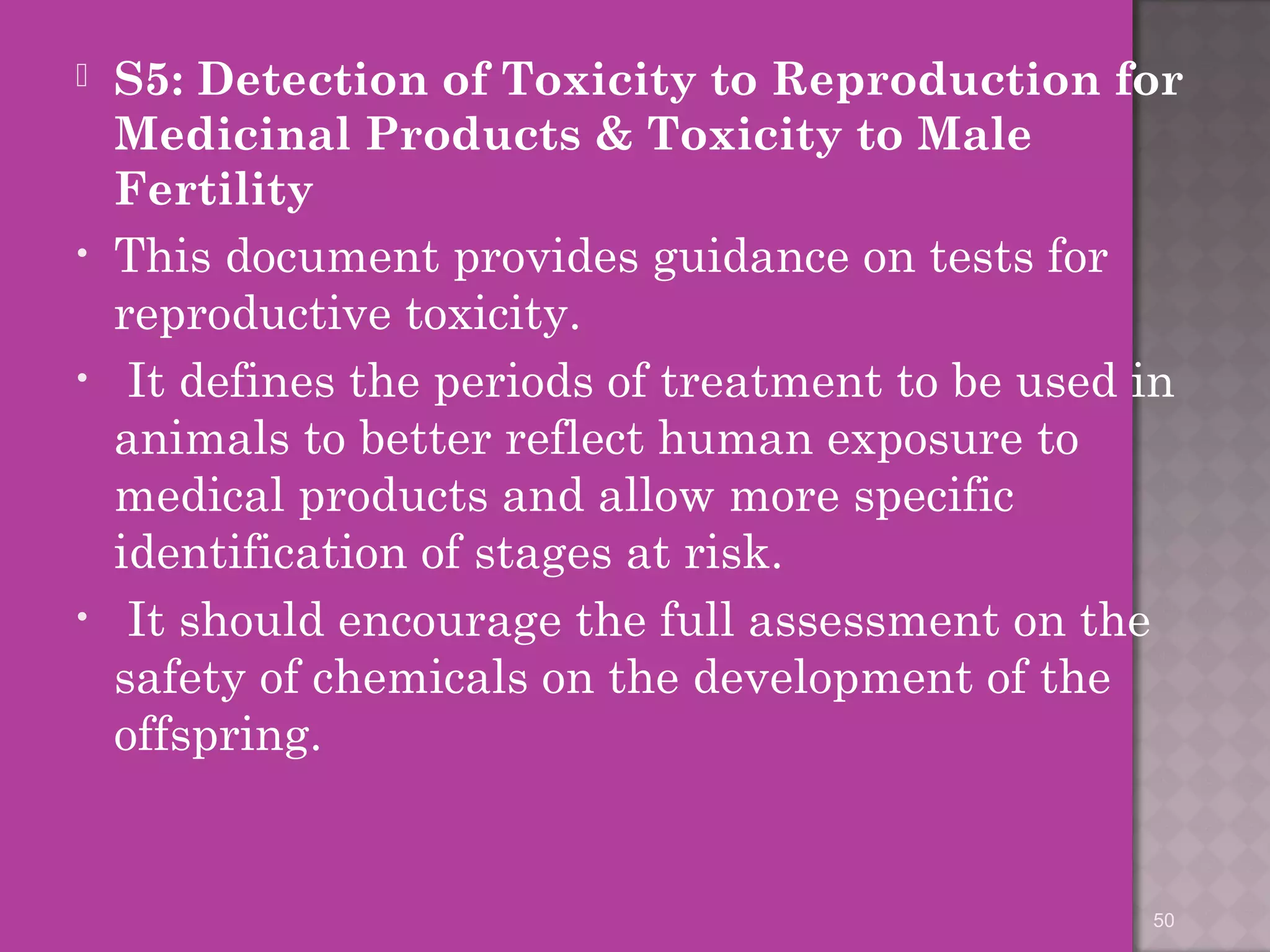  S5: Detection of Toxicity to Reproduction for 
Medicinal Products & Toxicity to Male 
Fertility 
• This document provides guidance on tests for 
reproductive toxicity. 
• It defines the periods of treatment to be used in 
animals to better reflect human exposure to 
medical products and allow more specific 
identification of stages at risk. 
• It should encourage the full assessment on the 
safety of chemicals on the development of the 
offspring. 
50 
 