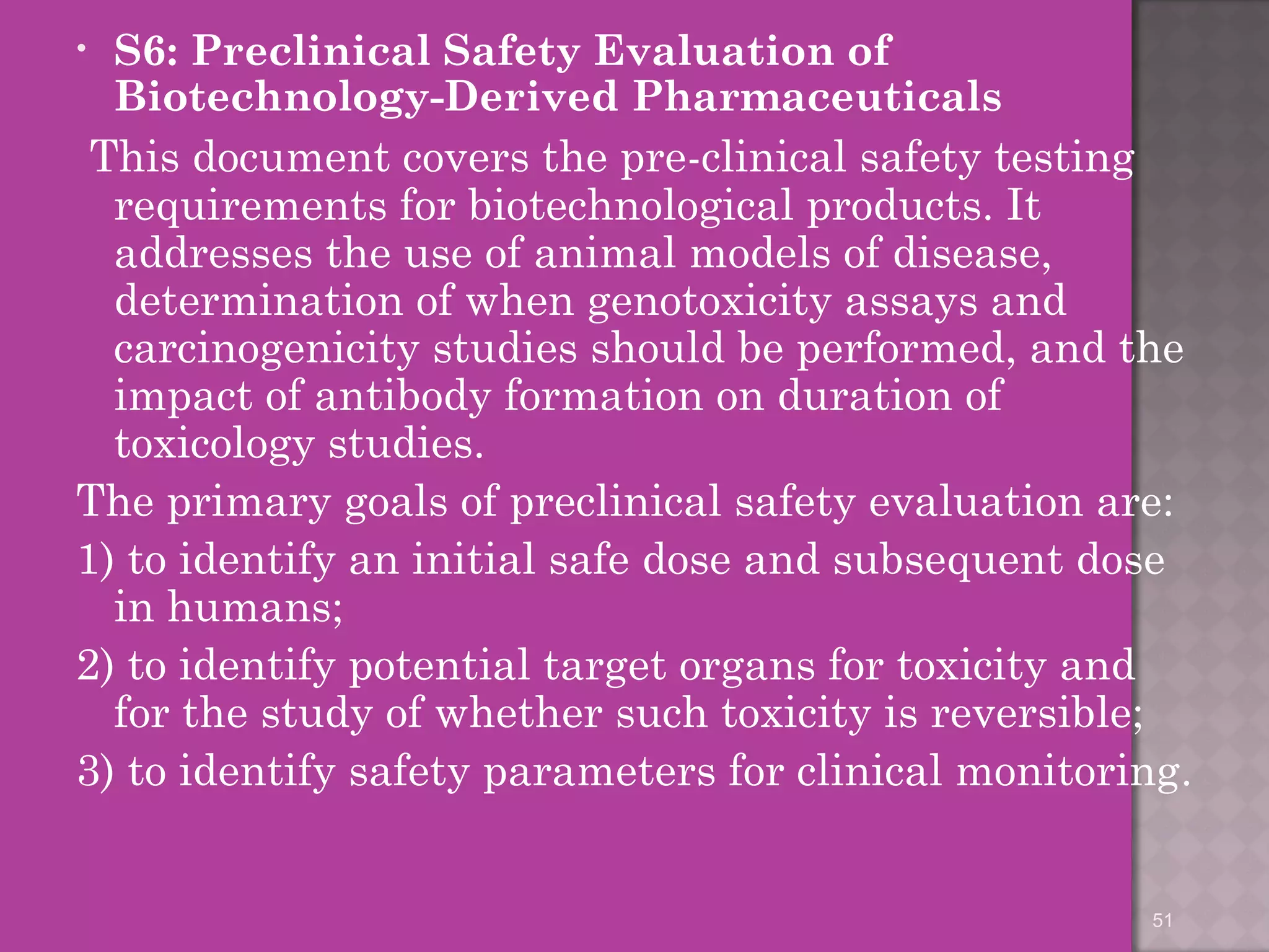 • S6: Preclinical Safety Evaluation of 
Biotechnology-Derived Pharmaceuticals 
This document covers the pre-clinical safety testing 
requirements for biotechnological products. It 
addresses the use of animal models of disease, 
determination of when genotoxicity assays and 
carcinogenicity studies should be performed, and the 
impact of antibody formation on duration of 
toxicology studies. 
The primary goals of preclinical safety evaluation are: 
1) to identify an initial safe dose and subsequent dose 
in humans; 
2) to identify potential target organs for toxicity and 
for the study of whether such toxicity is reversible; 
3) to identify safety parameters for clinical monitoring. 
51 
 