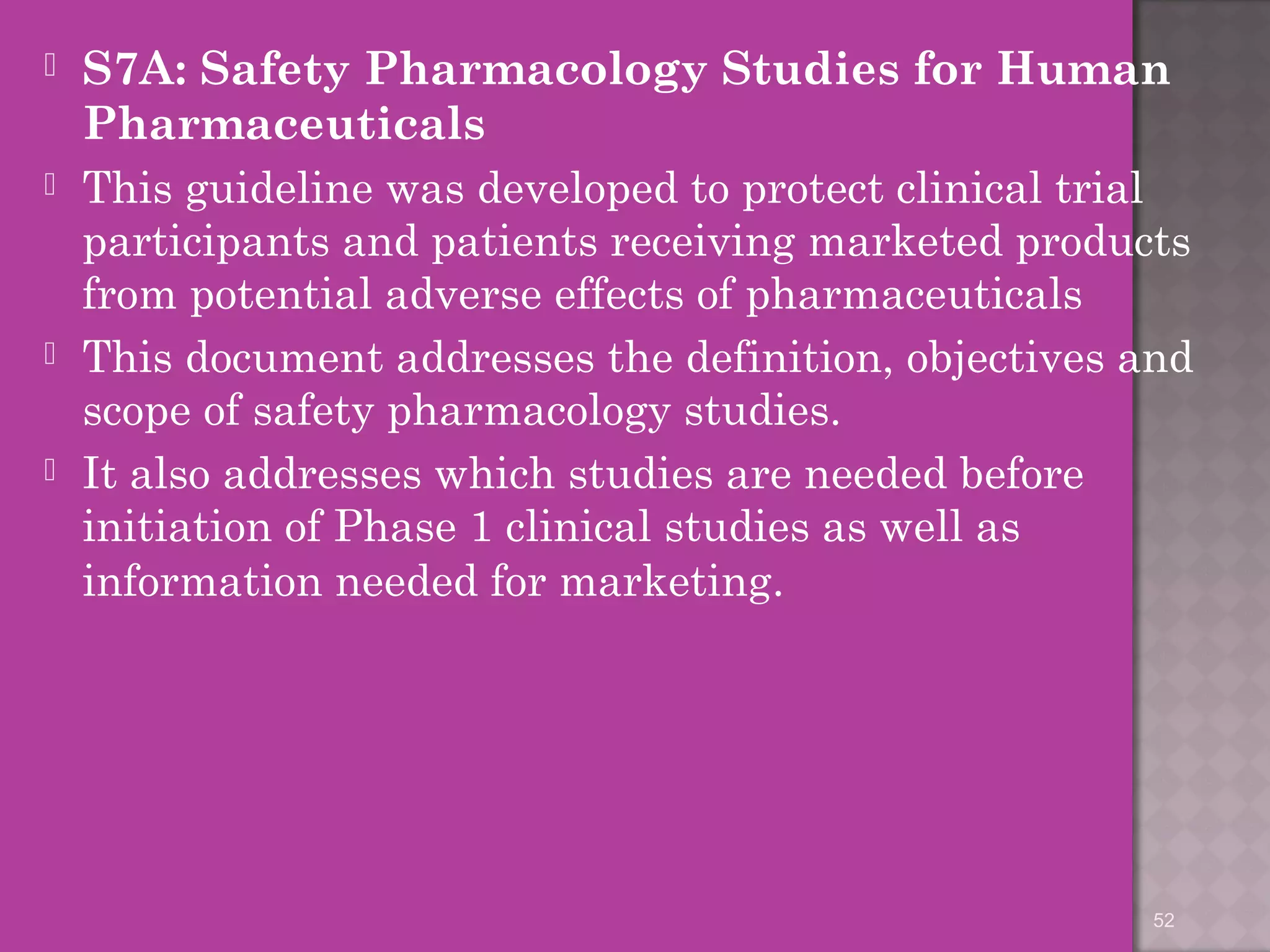  S7A: Safety Pharmacology Studies for Human 
Pharmaceuticals 
 This guideline was developed to protect clinical trial 
participants and patients receiving marketed products 
from potential adverse effects of pharmaceuticals 
 This document addresses the definition, objectives and 
scope of safety pharmacology studies. 
 It also addresses which studies are needed before 
initiation of Phase 1 clinical studies as well as 
information needed for marketing. 
52 
 