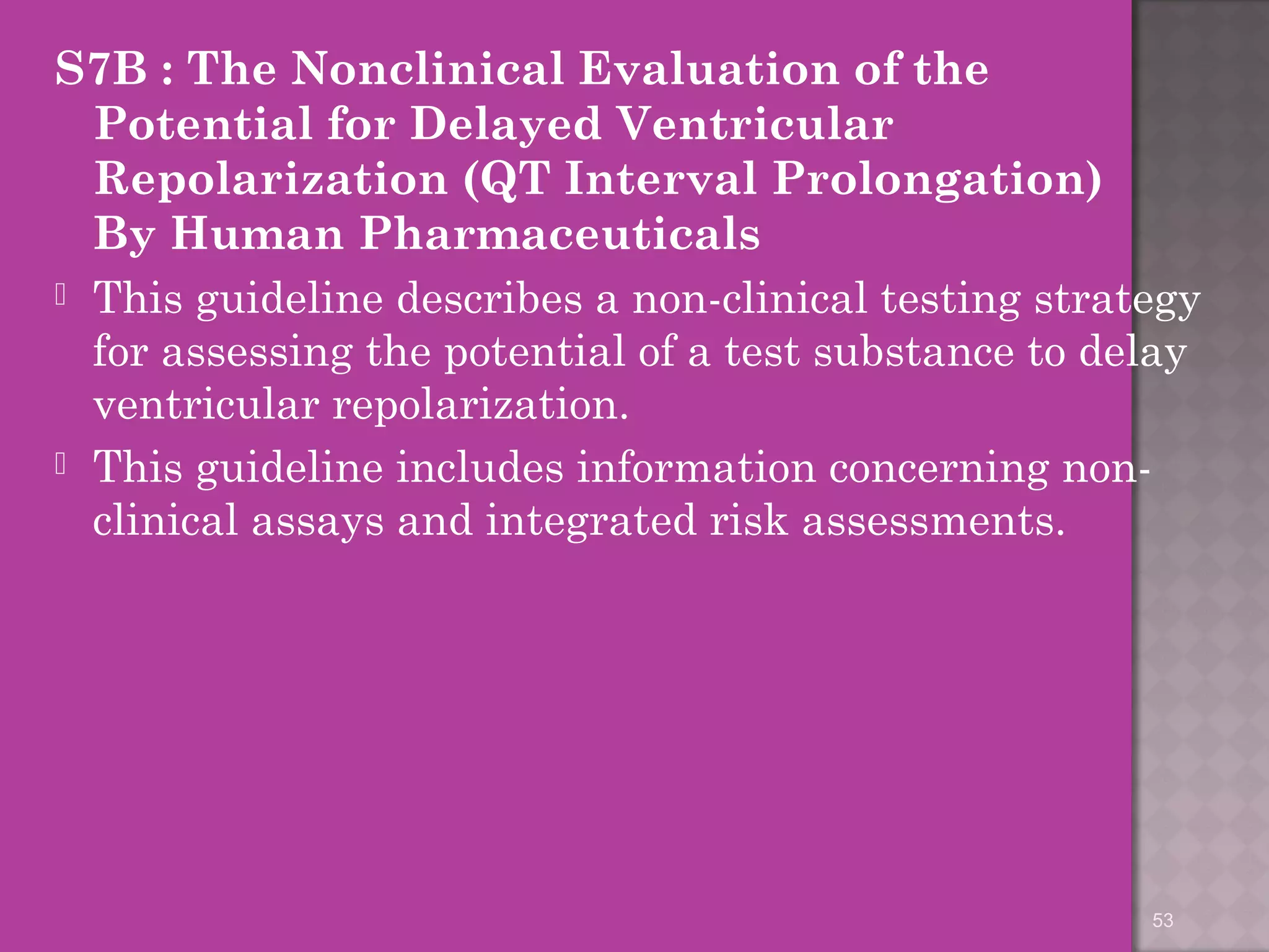 S7B : The Nonclinical Evaluation of the 
Potential for Delayed Ventricular 
Repolarization (QT Interval Prolongation) 
By Human Pharmaceuticals 
 This guideline describes a non-clinical testing strategy 
for assessing the potential of a test substance to delay 
ventricular repolarization. 
 This guideline includes information concerning non-clinical 
assays and integrated risk assessments. 
53 
 