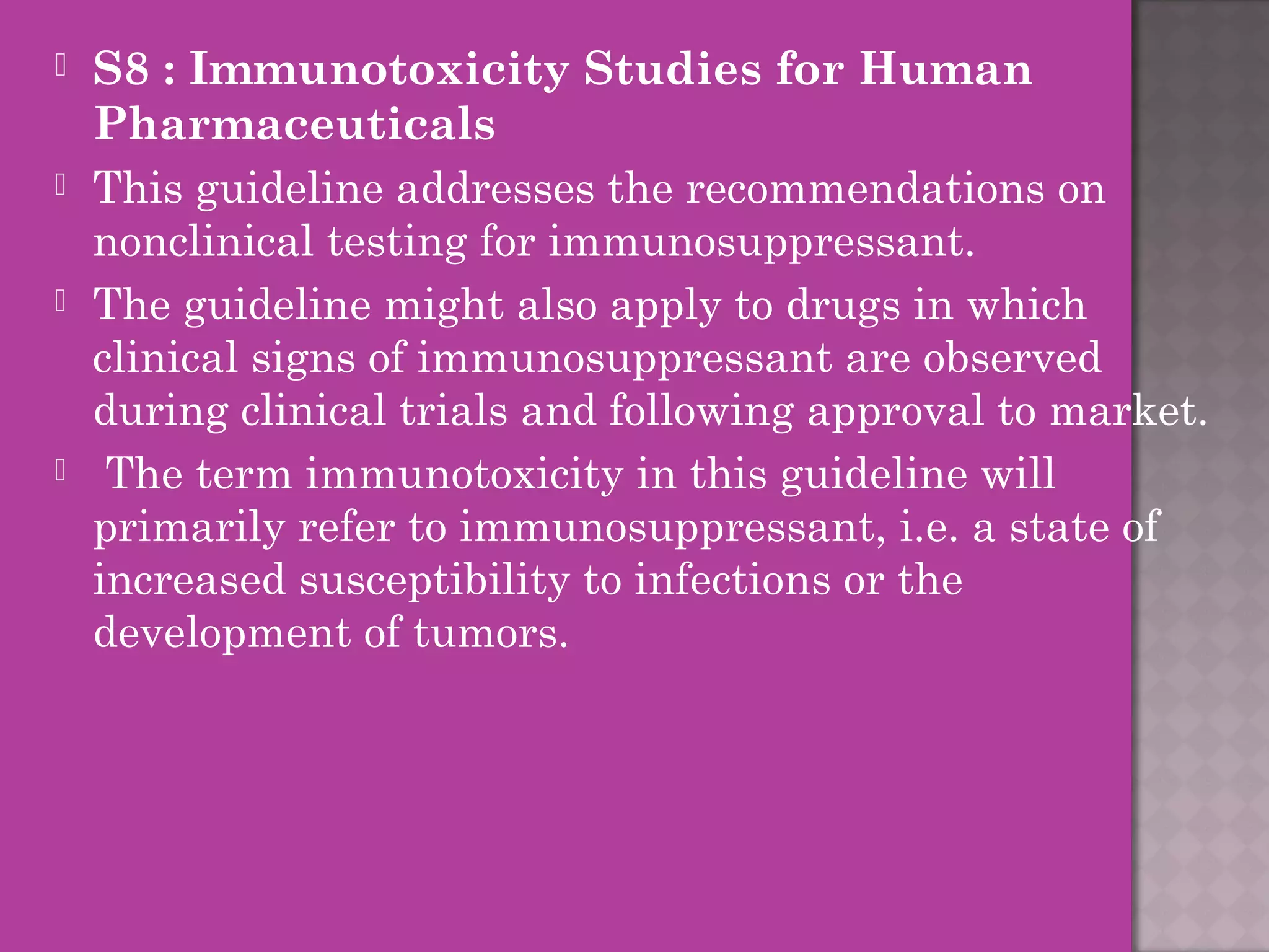  S8 : Immunotoxicity Studies for Human 
Pharmaceuticals 
 This guideline addresses the recommendations on 
nonclinical testing for immunosuppressant. 
 The guideline might also apply to drugs in which 
clinical signs of immunosuppressant are observed 
during clinical trials and following approval to market. 
 The term immunotoxicity in this guideline will 
primarily refer to immunosuppressant, i.e. a state of 
increased susceptibility to infections or the 
development of tumors. 
 