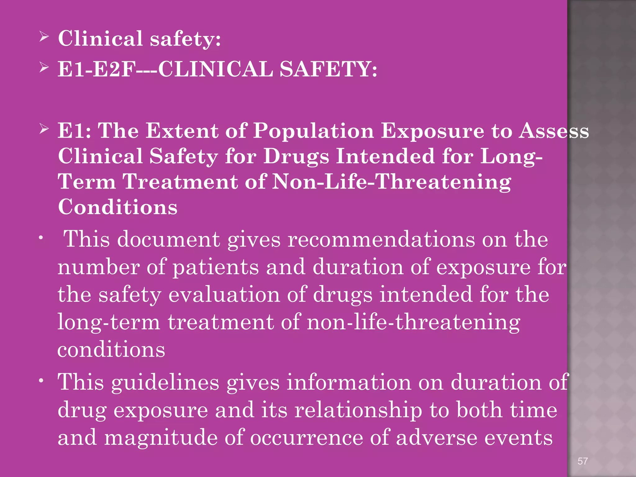  Clinical safety: 
 E1-E2F---CLINICAL SAFETY: 
 E1: The Extent of Population Exposure to Assess 
Clinical Safety for Drugs Intended for Long- 
Term Treatment of Non-Life-Threatening 
Conditions 
• This document gives recommendations on the 
number of patients and duration of exposure for 
the safety evaluation of drugs intended for the 
long-term treatment of non-life-threatening 
conditions 
• This guidelines gives information on duration of 
drug exposure and its relationship to both time 
and magnitude of occurrence of adverse events 
57 
 