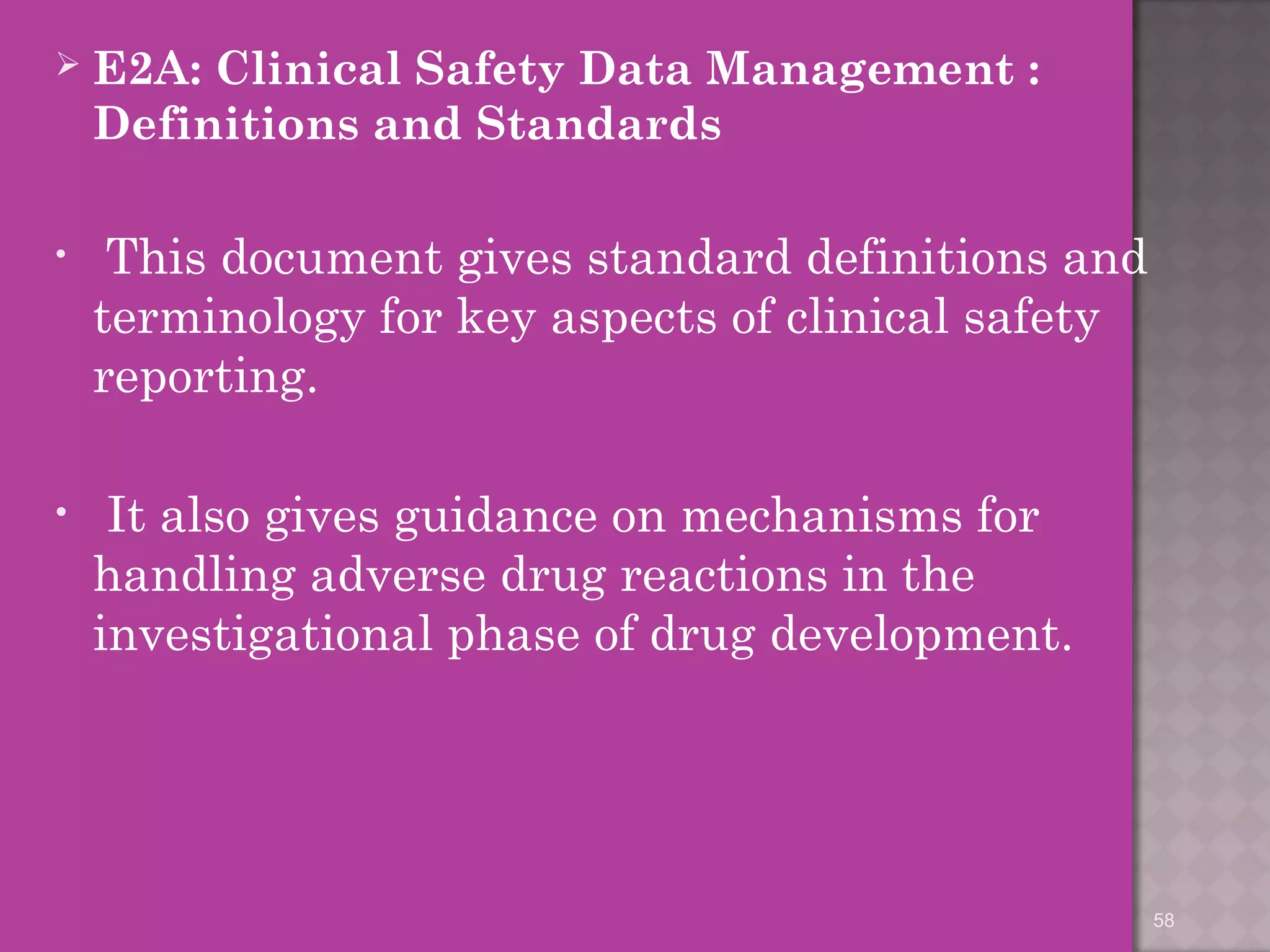  E2A: Clinical Safety Data Management : 
Definitions and Standards 
• This document gives standard definitions and 
terminology for key aspects of clinical safety 
reporting. 
• It also gives guidance on mechanisms for 
handling adverse drug reactions in the 
investigational phase of drug development. 
58 
 