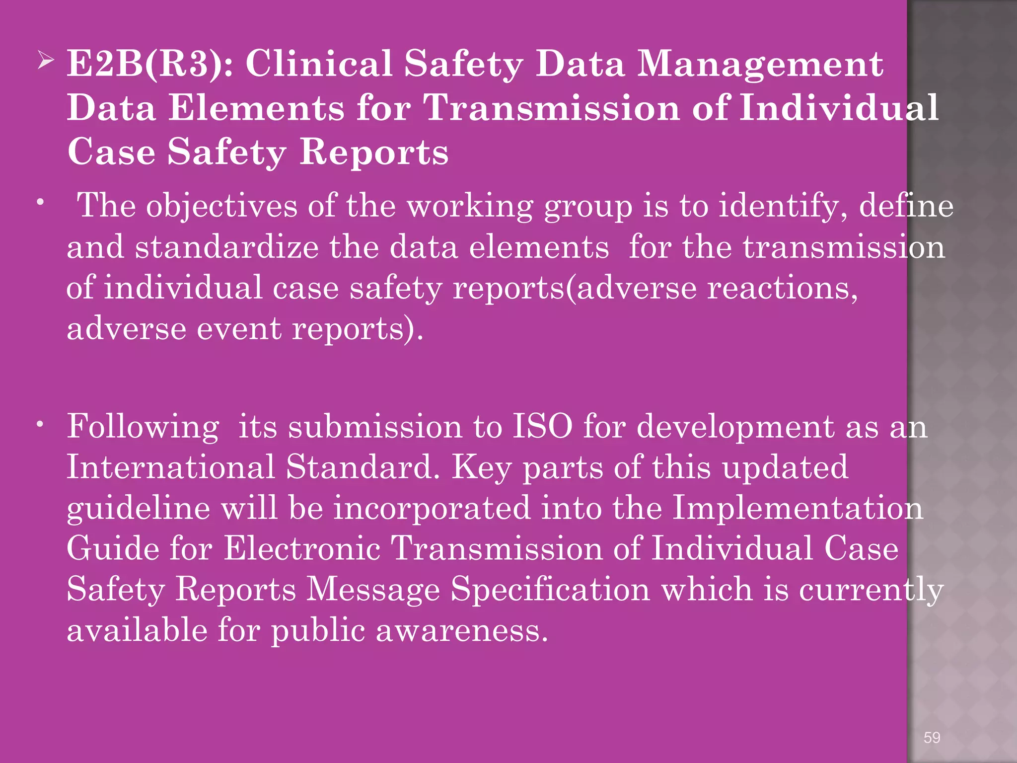  E2B(R3): Clinical Safety Data Management 
Data Elements for Transmission of Individual 
Case Safety Reports 
• The objectives of the working group is to identify, define 
and standardize the data elements for the transmission 
of individual case safety reports(adverse reactions, 
adverse event reports). 
• Following its submission to ISO for development as an 
International Standard. Key parts of this updated 
guideline will be incorporated into the Implementation 
Guide for Electronic Transmission of Individual Case 
Safety Reports Message Specification which is currently 
available for public awareness. 
59 
 