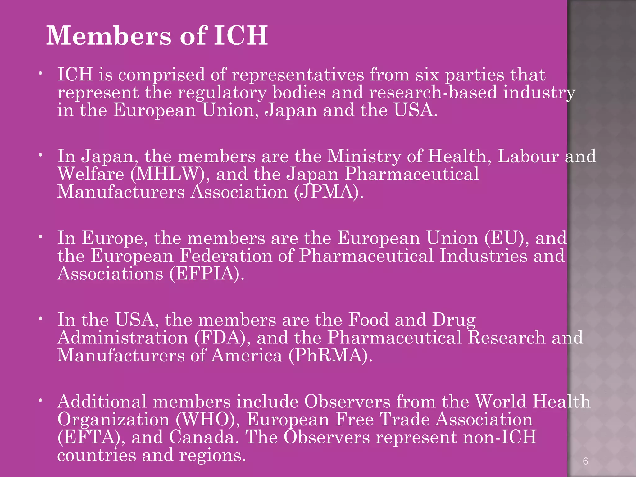 Members of ICH 
• ICH is comprised of representatives from six parties that 
represent the regulatory bodies and research-based industry 
in the European Union, Japan and the USA. 
• In Japan, the members are the Ministry of Health, Labour and 
Welfare (MHLW), and the Japan Pharmaceutical 
Manufacturers Association (JPMA). 
• In Europe, the members are the European Union (EU), and 
the European Federation of Pharmaceutical Industries and 
Associations (EFPIA). 
• In the USA, the members are the Food and Drug 
Administration (FDA), and the Pharmaceutical Research and 
Manufacturers of America (PhRMA). 
• Additional members include Observers from the World Health 
Organization (WHO), European Free Trade Association 
(EFTA), and Canada. The Observers represent non-ICH 
countries and regions. 
6 
 