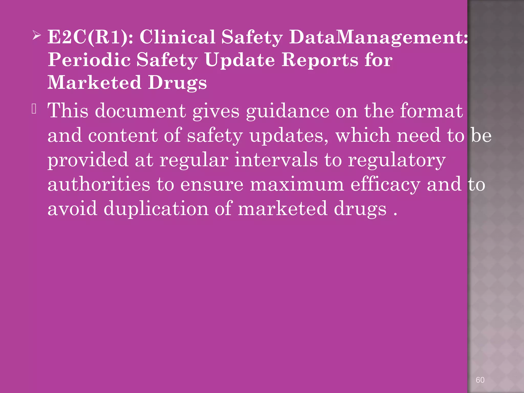  E2C(R1): Clinical Safety DataManagement: 
Periodic Safety Update Reports for 
Marketed Drugs 
 This document gives guidance on the format 
and content of safety updates, which need to be 
provided at regular intervals to regulatory 
authorities to ensure maximum efficacy and to 
avoid duplication of marketed drugs . 
60 
 