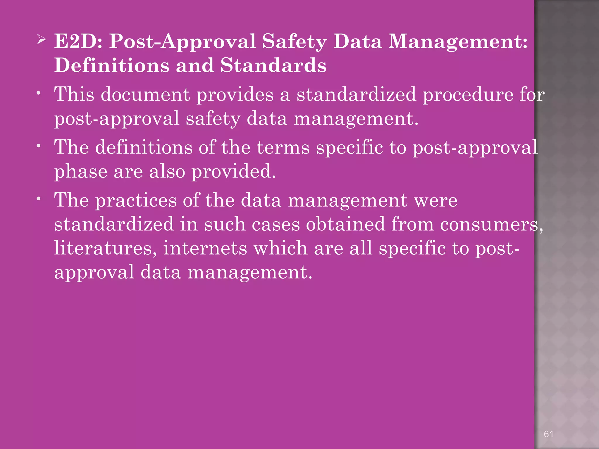  E2D: Post-Approval Safety Data Management: 
Definitions and Standards 
• This document provides a standardized procedure for 
post-approval safety data management. 
• The definitions of the terms specific to post-approval 
phase are also provided. 
• The practices of the data management were 
standardized in such cases obtained from consumers, 
literatures, internets which are all specific to post-approval 
data management. 
61 
 
