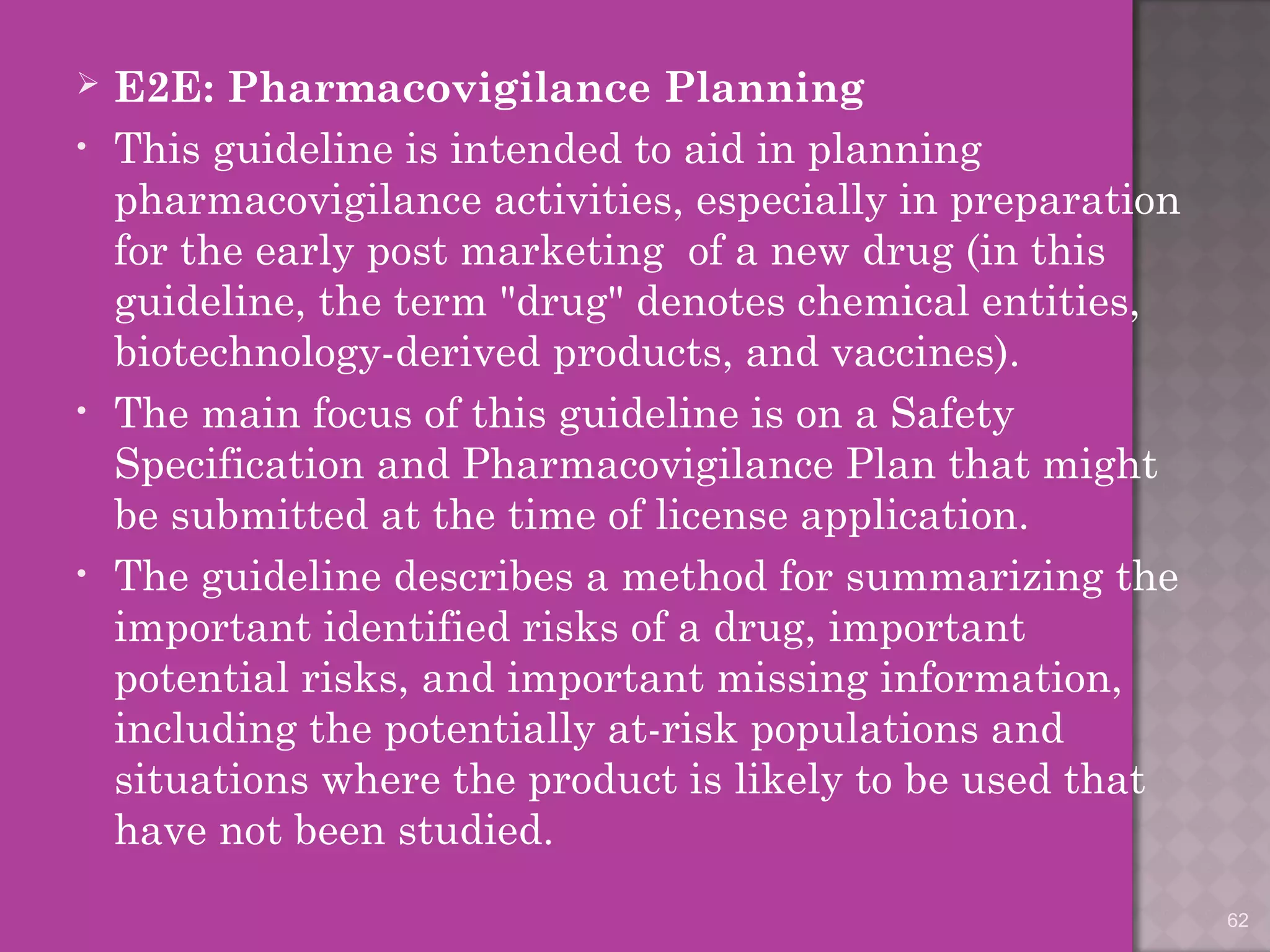  E2E: Pharmacovigilance Planning 
• This guideline is intended to aid in planning 
pharmacovigilance activities, especially in preparation 
for the early post marketing of a new drug (in this 
guideline, the term "drug" denotes chemical entities, 
biotechnology-derived products, and vaccines). 
• The main focus of this guideline is on a Safety 
Specification and Pharmacovigilance Plan that might 
be submitted at the time of license application. 
• The guideline describes a method for summarizing the 
important identified risks of a drug, important 
potential risks, and important missing information, 
including the potentially at-risk populations and 
situations where the product is likely to be used that 
have not been studied. 
62 
 