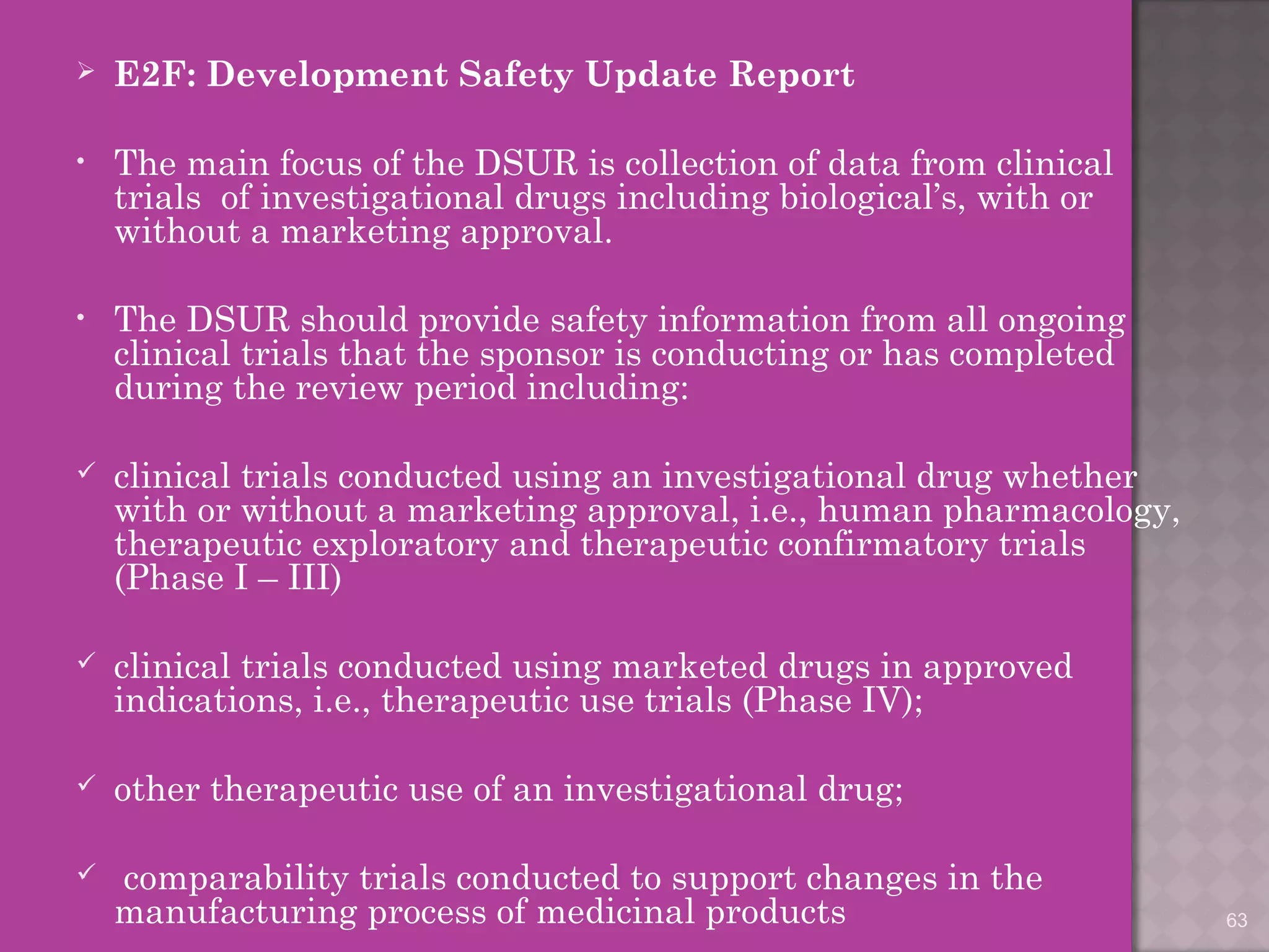  E2F: Development Safety Update Report 
• The main focus of the DSUR is collection of data from clinical 
trials of investigational drugs including biological’s, with or 
without a marketing approval. 
• The DSUR should provide safety information from all ongoing 
clinical trials that the sponsor is conducting or has completed 
during the review period including: 
 clinical trials conducted using an investigational drug whether 
with or without a marketing approval, i.e., human pharmacology, 
therapeutic exploratory and therapeutic confirmatory trials 
(Phase I – III) 
 clinical trials conducted using marketed drugs in approved 
indications, i.e., therapeutic use trials (Phase IV); 
 other therapeutic use of an investigational drug; 
 comparability trials conducted to support changes in the 
manufacturing process of medicinal products 63 
 