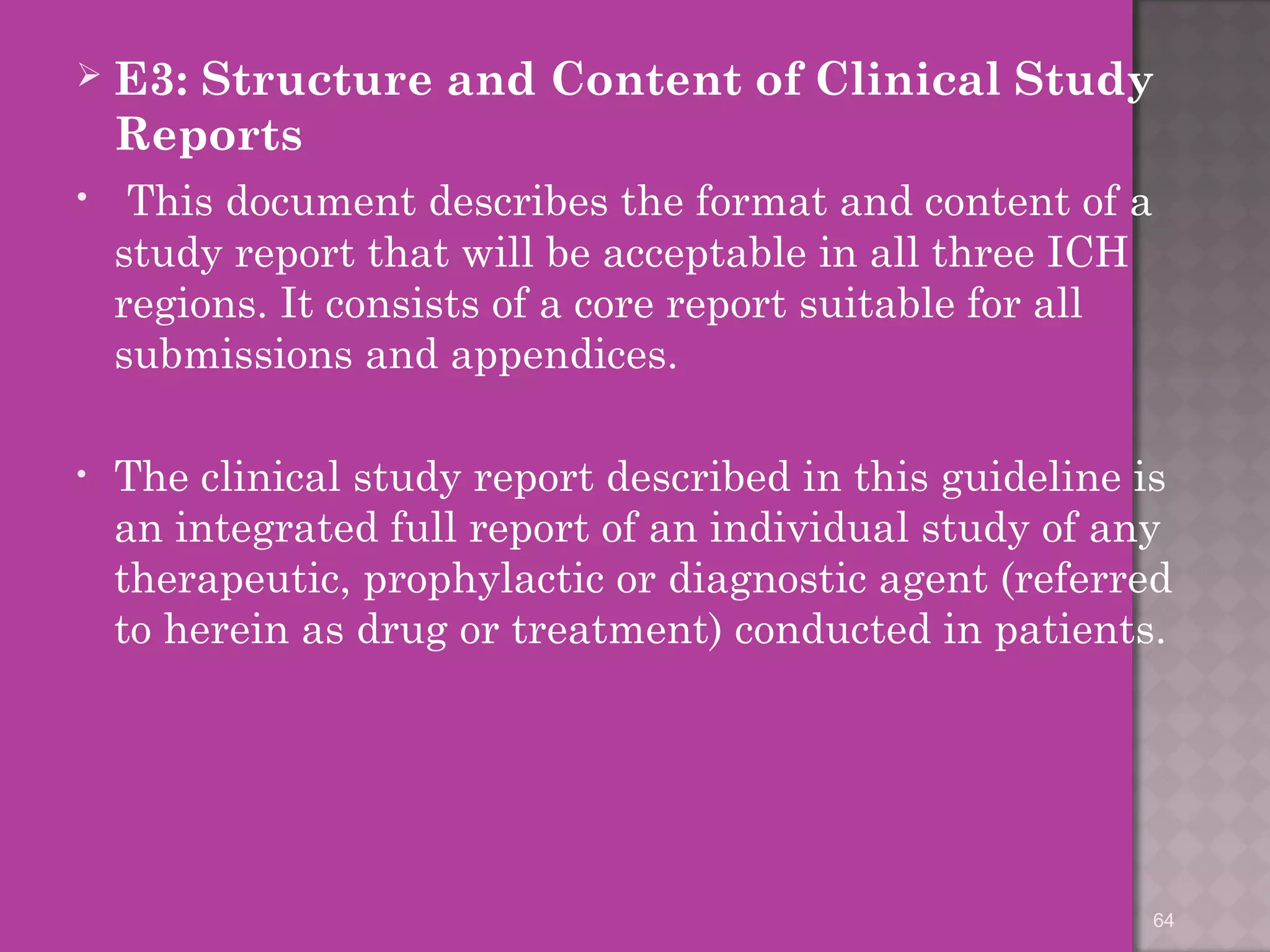  E3: Structure and Content of Clinical Study 
Reports 
• This document describes the format and content of a 
study report that will be acceptable in all three ICH 
regions. It consists of a core report suitable for all 
submissions and appendices. 
• The clinical study report described in this guideline is 
an integrated full report of an individual study of any 
therapeutic, prophylactic or diagnostic agent (referred 
to herein as drug or treatment) conducted in patients. 
64 
 