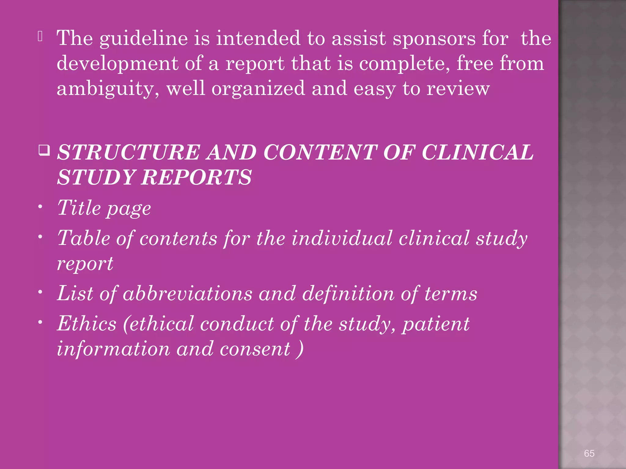  The guideline is intended to assist sponsors for the 
development of a report that is complete, free from 
ambiguity, well organized and easy to review 
 STRUCTURE AND CONTENT OF CLINICAL 
STUDY REPORTS 
• Title page 
• Table of contents for the individual clinical study 
report 
• List of abbreviations and definition of terms 
• Ethics (ethical conduct of the study, patient 
information and consent ) 
65 
 