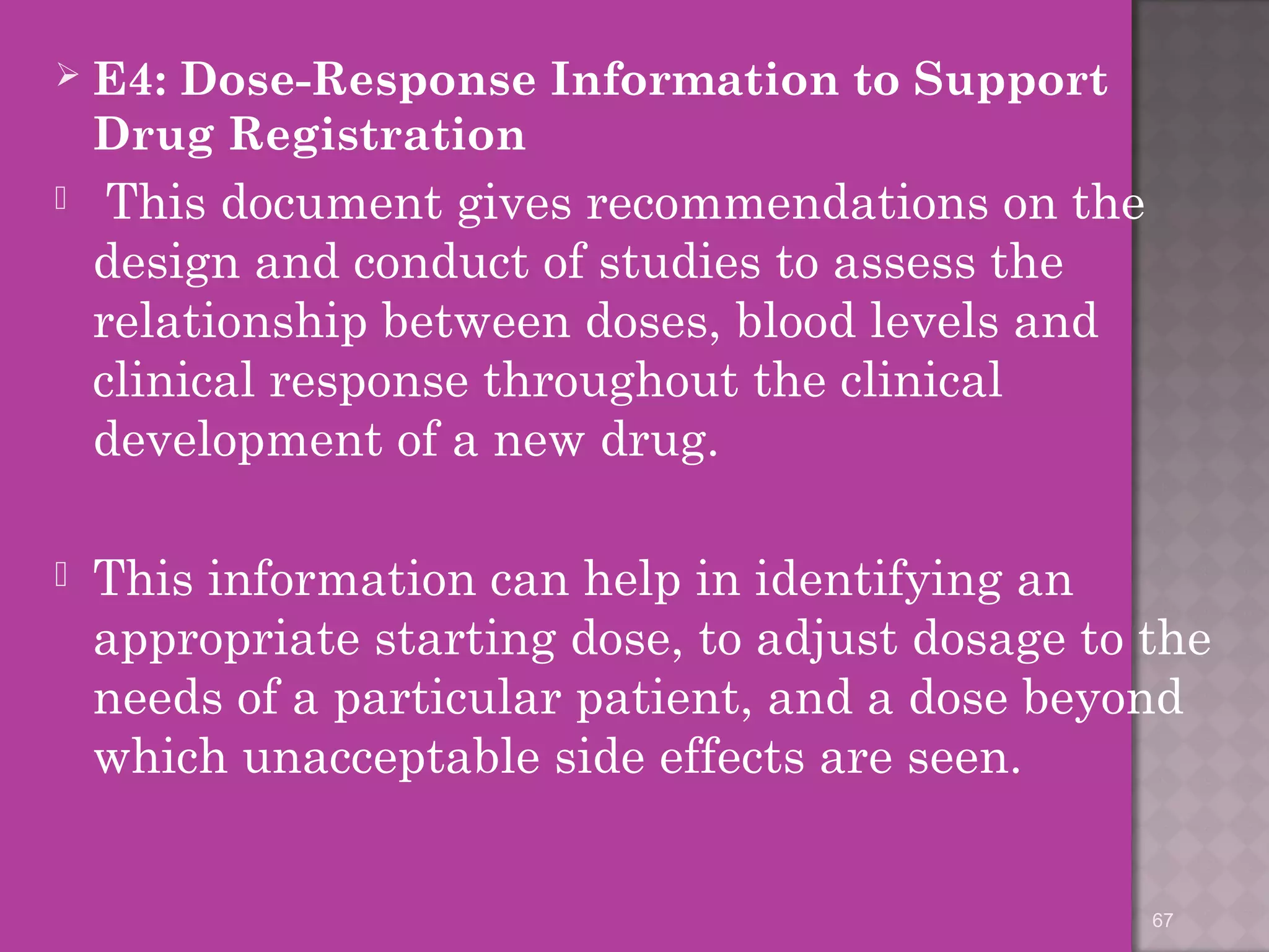  E4: Dose-Response Information to Support 
Drug Registration 
 This document gives recommendations on the 
design and conduct of studies to assess the 
relationship between doses, blood levels and 
clinical response throughout the clinical 
development of a new drug. 
 This information can help in identifying an 
appropriate starting dose, to adjust dosage to the 
needs of a particular patient, and a dose beyond 
which unacceptable side effects are seen. 
67 
 