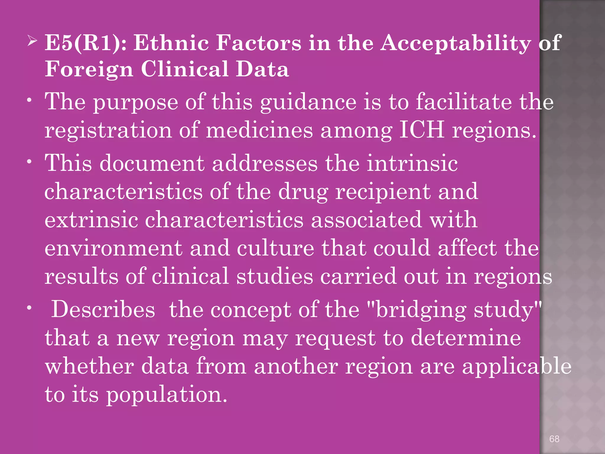  E5(R1): Ethnic Factors in the Acceptability of 
Foreign Clinical Data 
• The purpose of this guidance is to facilitate the 
registration of medicines among ICH regions. 
• This document addresses the intrinsic 
characteristics of the drug recipient and 
extrinsic characteristics associated with 
environment and culture that could affect the 
results of clinical studies carried out in regions 
• Describes the concept of the "bridging study" 
that a new region may request to determine 
whether data from another region are applicable 
to its population. 
68 
 