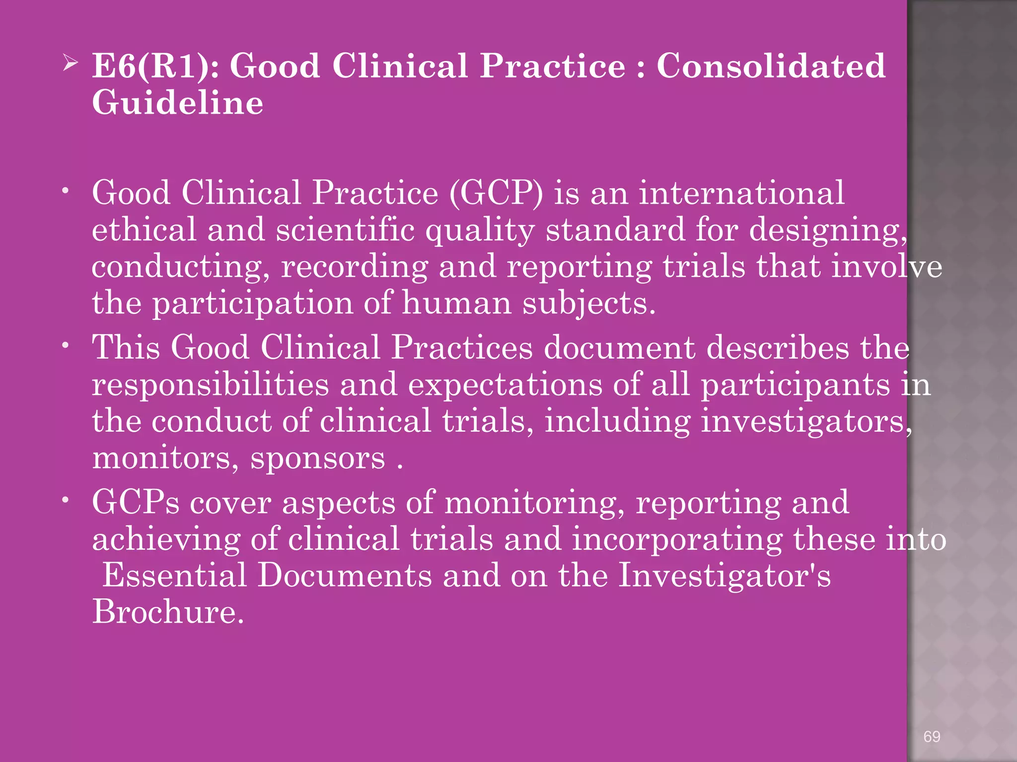  E6(R1): Good Clinical Practice : Consolidated 
Guideline 
• Good Clinical Practice (GCP) is an international 
ethical and scientific quality standard for designing, 
conducting, recording and reporting trials that involve 
the participation of human subjects. 
• This Good Clinical Practices document describes the 
responsibilities and expectations of all participants in 
the conduct of clinical trials, including investigators, 
monitors, sponsors . 
• GCPs cover aspects of monitoring, reporting and 
achieving of clinical trials and incorporating these into 
Essential Documents and on the Investigator's 
Brochure. 
69 
 
