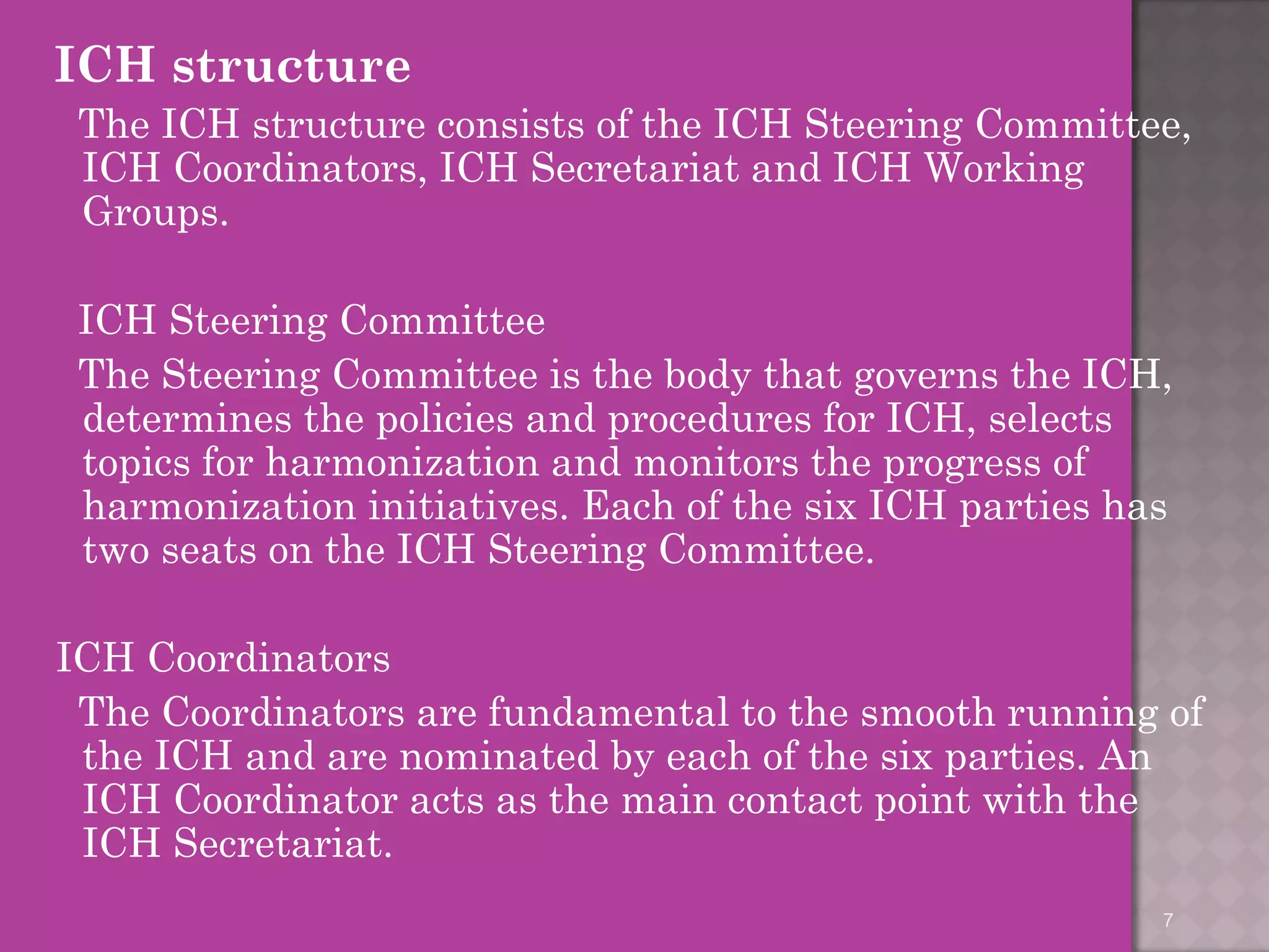 ICH structure 
The ICH structure consists of the ICH Steering Committee, 
ICH Coordinators, ICH Secretariat and ICH Working 
Groups. 
ICH Steering Committee 
The Steering Committee is the body that governs the ICH, 
determines the policies and procedures for ICH, selects 
topics for harmonization and monitors the progress of 
harmonization initiatives. Each of the six ICH parties has 
two seats on the ICH Steering Committee. 
ICH Coordinators 
The Coordinators are fundamental to the smooth running of 
the ICH and are nominated by each of the six parties. An 
ICH Coordinator acts as the main contact point with the 
ICH Secretariat. 
7 
 