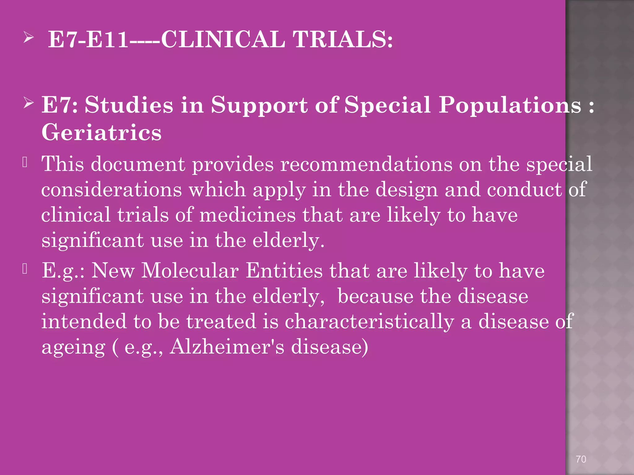  E7-E11----CLINICAL TRIALS: 
 E7: Studies in Support of Special Populations : 
Geriatrics 
 This document provides recommendations on the special 
considerations which apply in the design and conduct of 
clinical trials of medicines that are likely to have 
significant use in the elderly. 
 E.g.: New Molecular Entities that are likely to have 
significant use in the elderly, because the disease 
intended to be treated is characteristically a disease of 
ageing ( e.g., Alzheimer's disease) 
70 
 