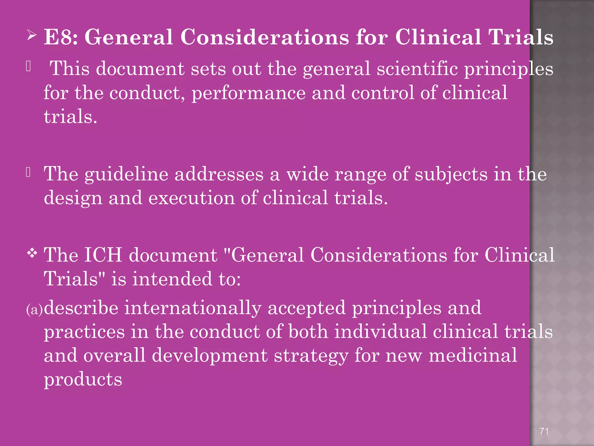  E8: General Considerations for Clinical Trials 
 This document sets out the general scientific principles 
for the conduct, performance and control of clinical 
trials. 
 The guideline addresses a wide range of subjects in the 
design and execution of clinical trials. 
 The ICH document "General Considerations for Clinical 
Trials" is intended to: 
(a)describe internationally accepted principles and 
practices in the conduct of both individual clinical trials 
and overall development strategy for new medicinal 
products 
71 
 