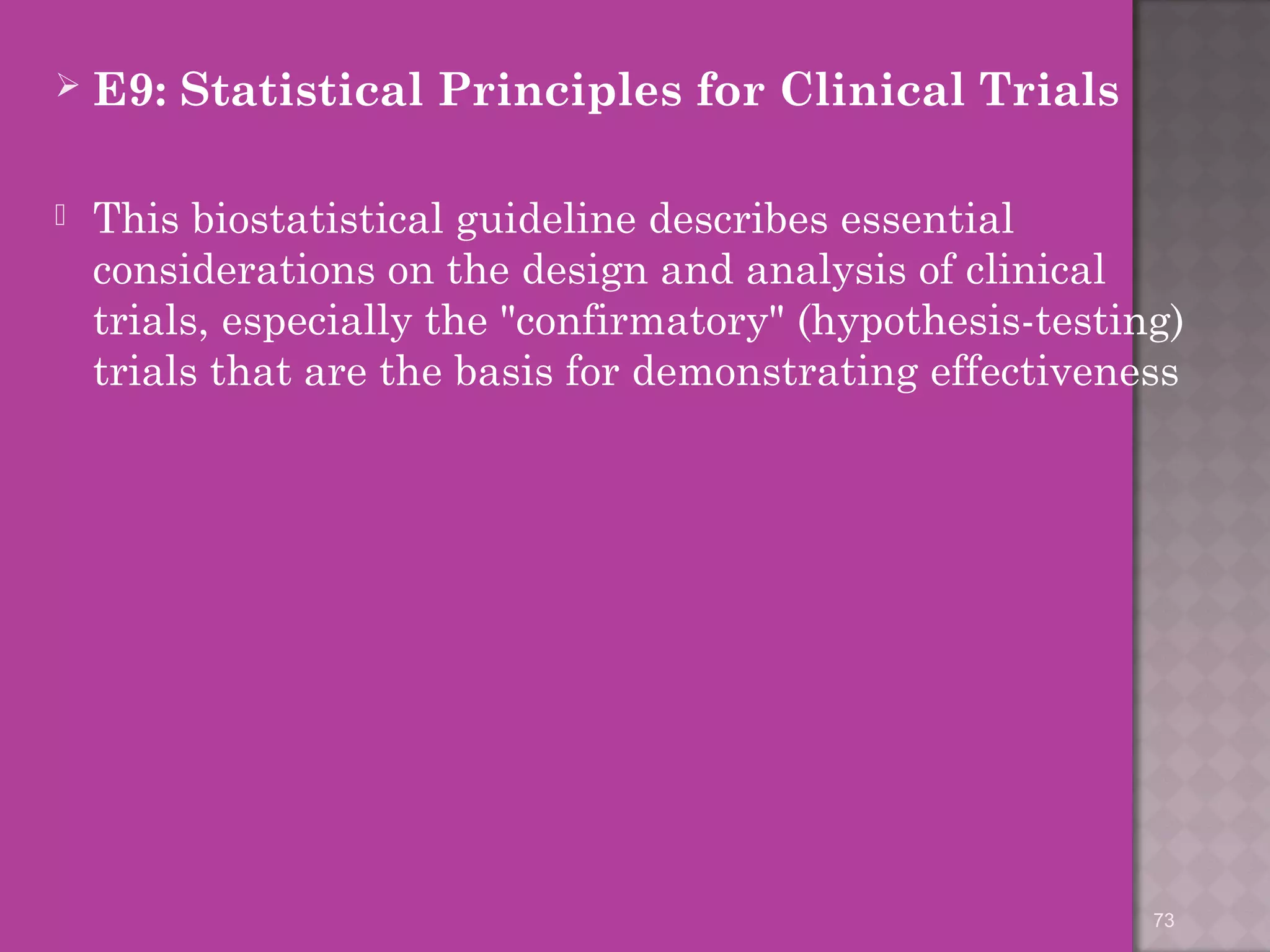  E9: Statistical Principles for Clinical Trials 
 This biostatistical guideline describes essential 
considerations on the design and analysis of clinical 
trials, especially the "confirmatory" (hypothesis-testing) 
trials that are the basis for demonstrating effectiveness 
73 
 