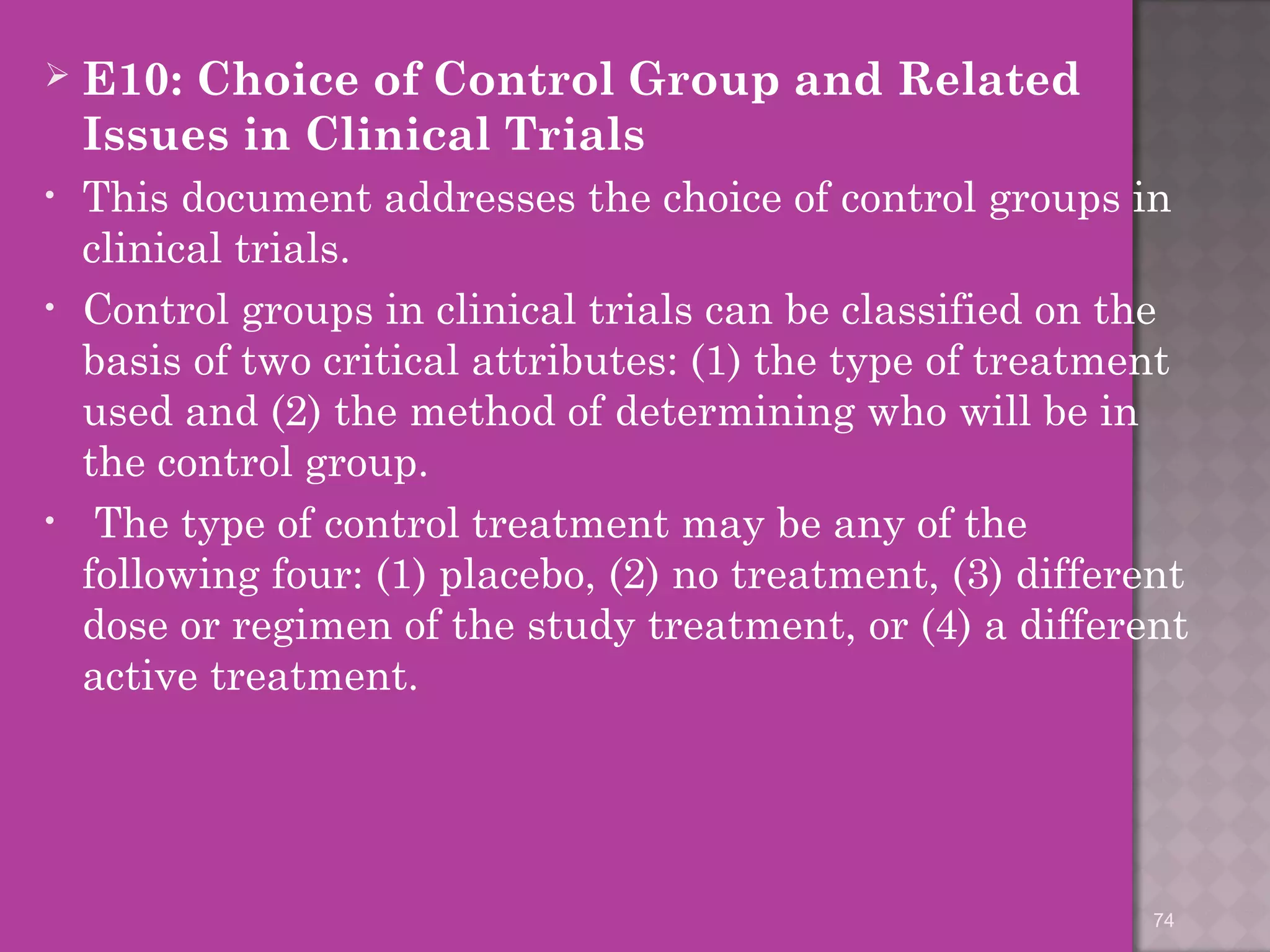 E10: Choice of Control Group and Related 
Issues in Clinical Trials 
• This document addresses the choice of control groups in 
clinical trials. 
• Control groups in clinical trials can be classified on the 
basis of two critical attributes: (1) the type of treatment 
used and (2) the method of determining who will be in 
the control group. 
• The type of control treatment may be any of the 
following four: (1) placebo, (2) no treatment, (3) different 
dose or regimen of the study treatment, or (4) a different 
active treatment. 
74 
 