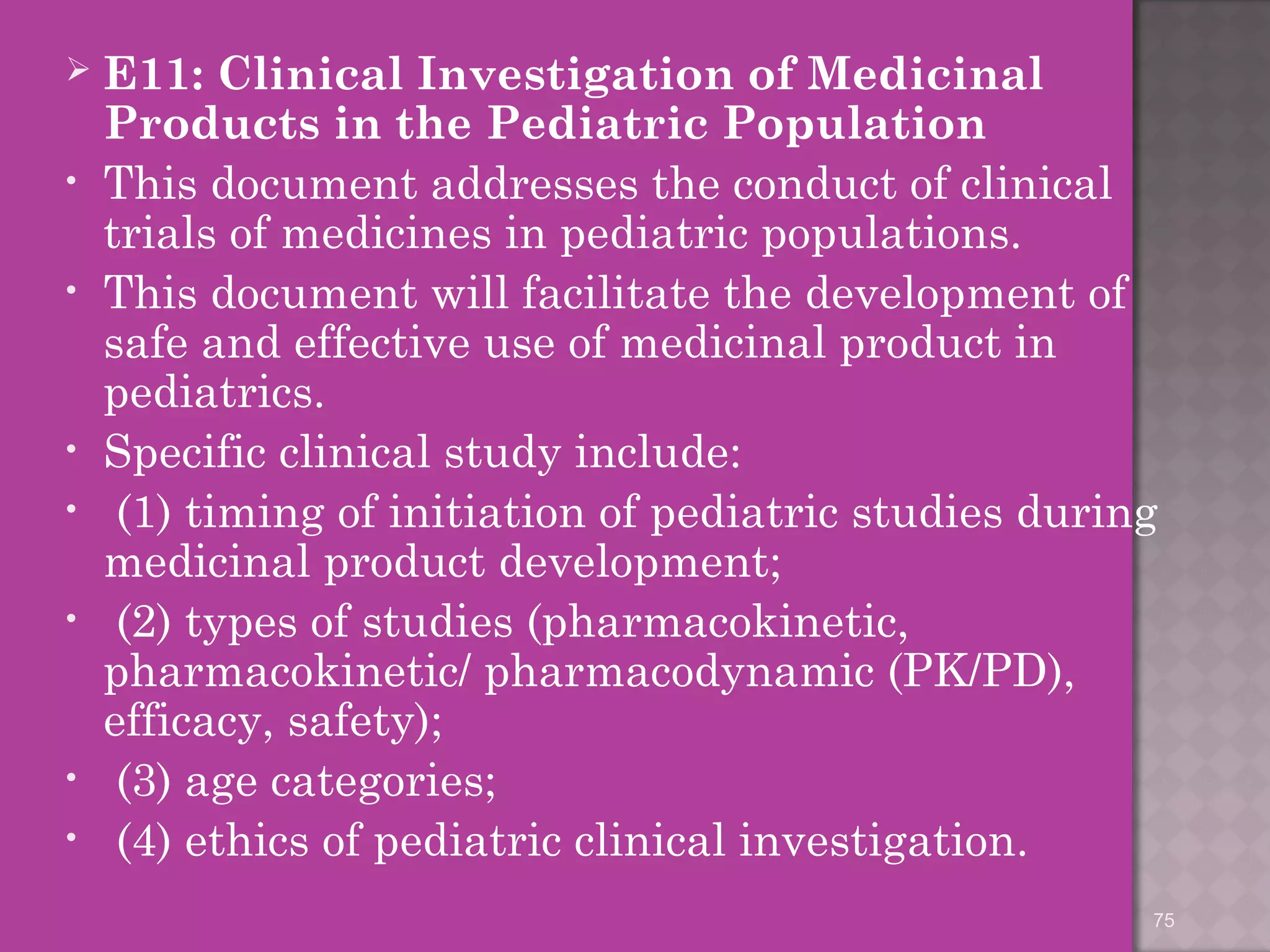  E11: Clinical Investigation of Medicinal 
Products in the Pediatric Population 
• This document addresses the conduct of clinical 
trials of medicines in pediatric populations. 
• This document will facilitate the development of 
safe and effective use of medicinal product in 
pediatrics. 
• Specific clinical study include: 
• (1) timing of initiation of pediatric studies during 
medicinal product development; 
• (2) types of studies (pharmacokinetic, 
pharmacokinetic/ pharmacodynamic (PK/PD), 
efficacy, safety); 
• (3) age categories; 
• (4) ethics of pediatric clinical investigation. 
75 
 