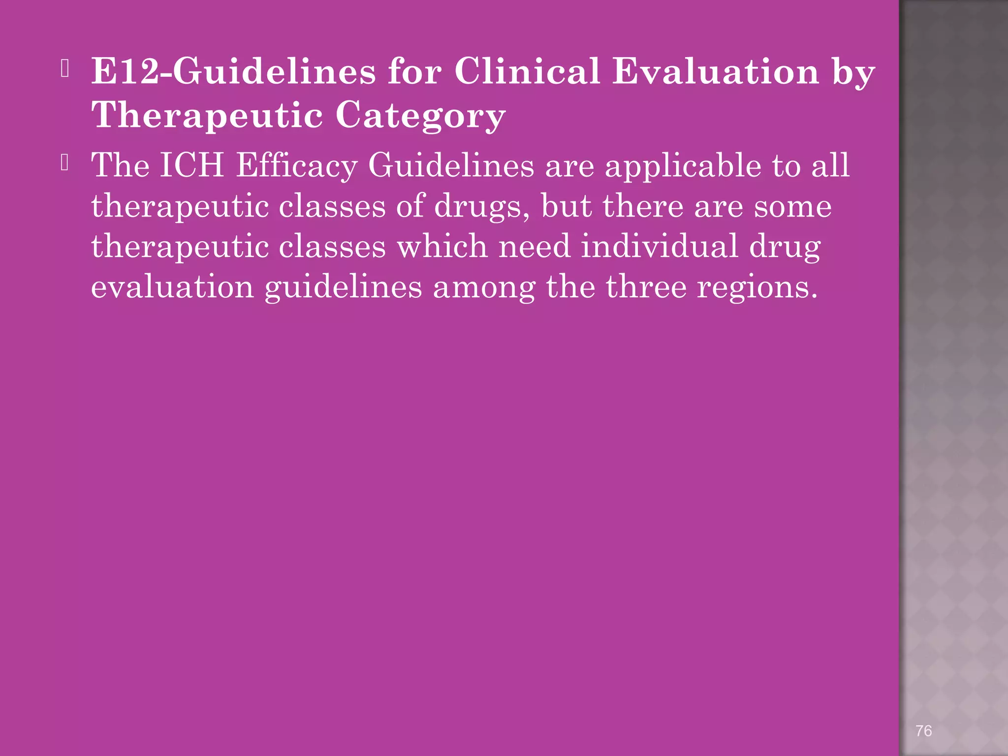  E12-Guidelines for Clinical Evaluation by 
Therapeutic Category 
 The ICH Efficacy Guidelines are applicable to all 
therapeutic classes of drugs, but there are some 
therapeutic classes which need individual drug 
evaluation guidelines among the three regions. 
76 
 