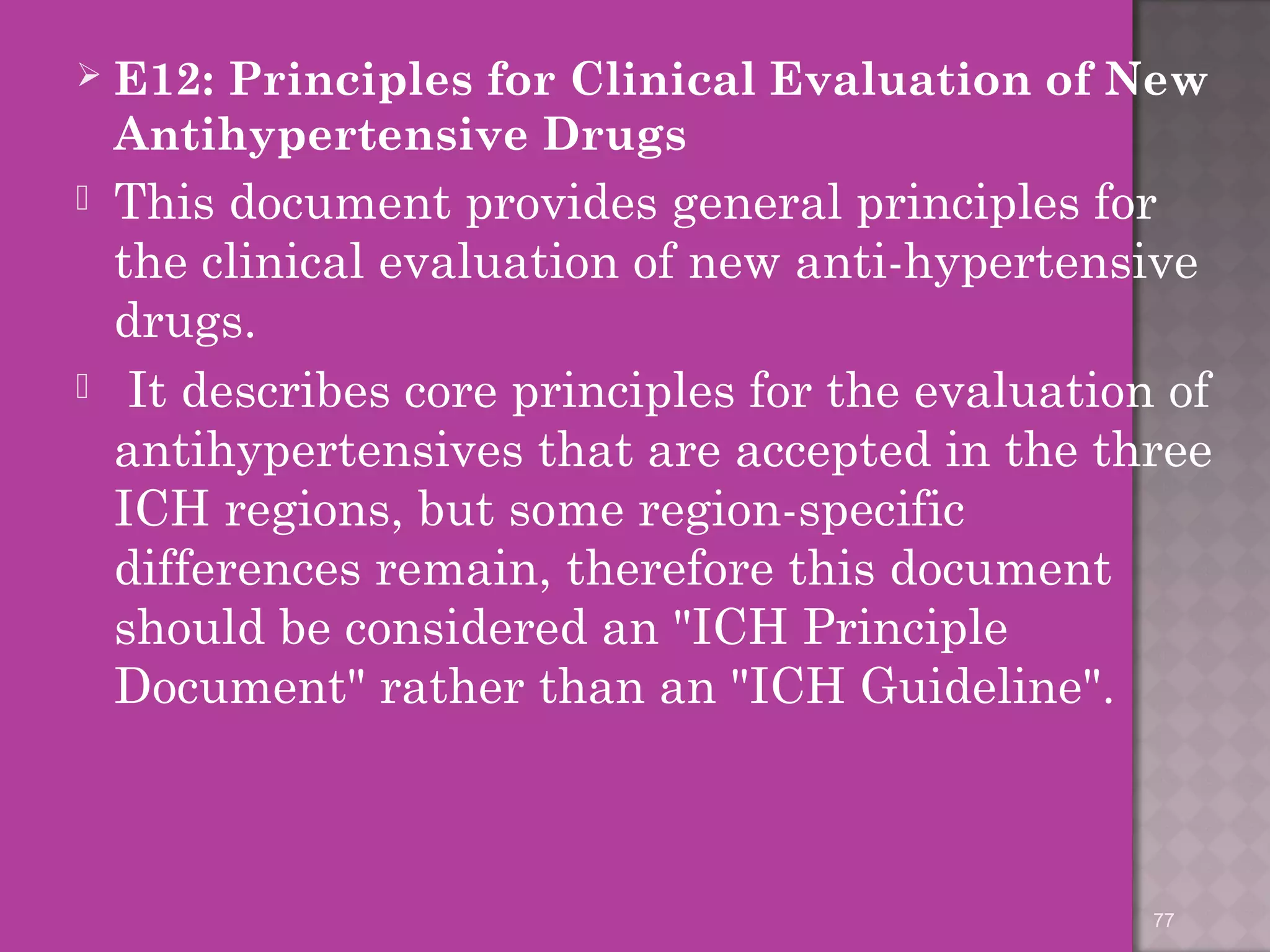  E12: Principles for Clinical Evaluation of New 
Antihypertensive Drugs 
 This document provides general principles for 
the clinical evaluation of new anti-hypertensive 
drugs. 
 It describes core principles for the evaluation of 
antihypertensives that are accepted in the three 
ICH regions, but some region-specific 
differences remain, therefore this document 
should be considered an "ICH Principle 
Document" rather than an "ICH Guideline". 
77 
 