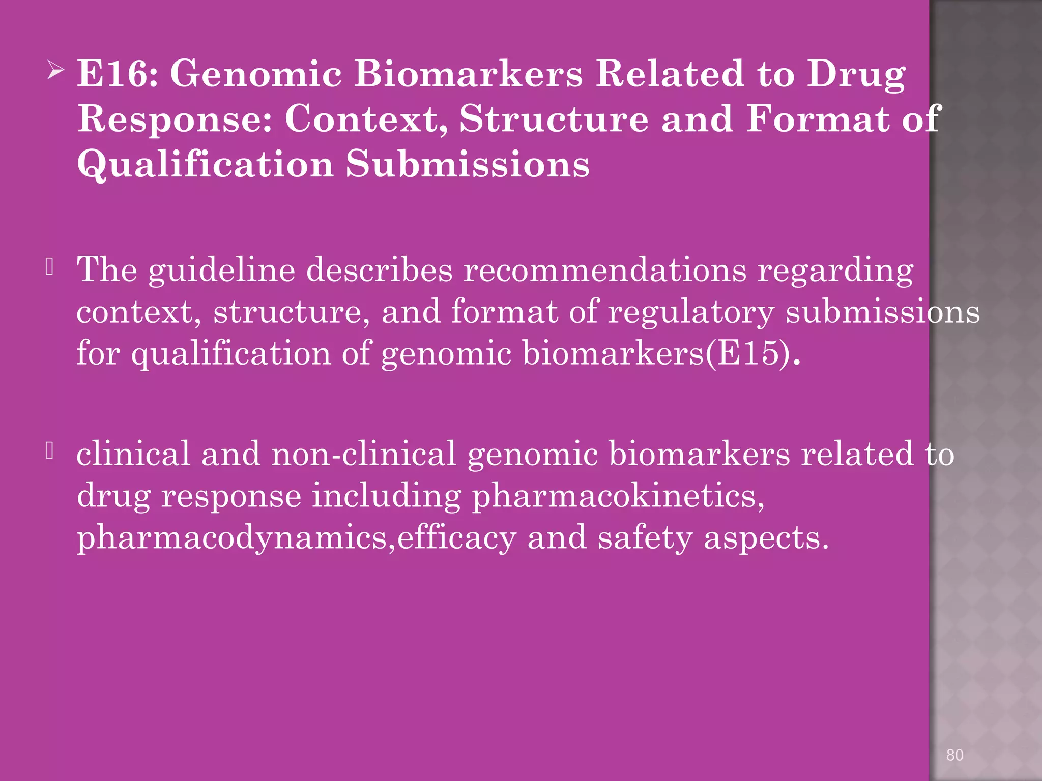  E16: Genomic Biomarkers Related to Drug 
Response: Context, Structure and Format of 
Qualification Submissions 
 The guideline describes recommendations regarding 
context, structure, and format of regulatory submissions 
for qualification of genomic biomarkers(E15). 
 clinical and non-clinical genomic biomarkers related to 
drug response including pharmacokinetics, 
pharmacodynamics,efficacy and safety aspects. 
80 
 