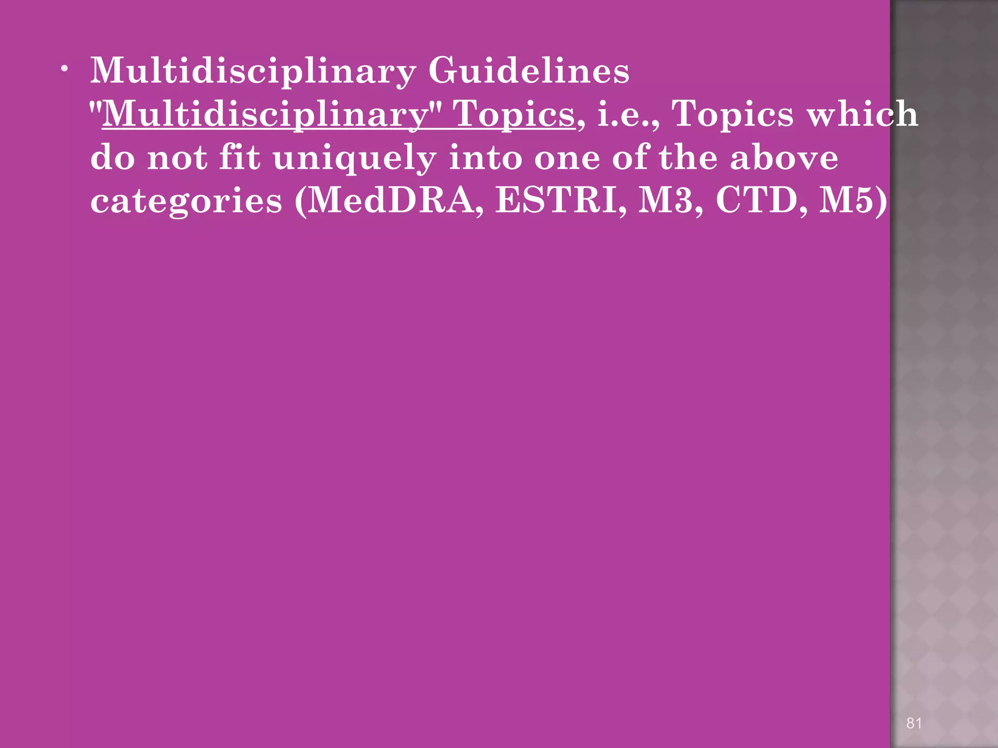 • Multidisciplinary Guidelines 
"Multidisciplinary" Topics, i.e., Topics which 
do not fit uniquely into one of the above 
categories (MedDRA, ESTRI, M3, CTD, M5) 
81 
 